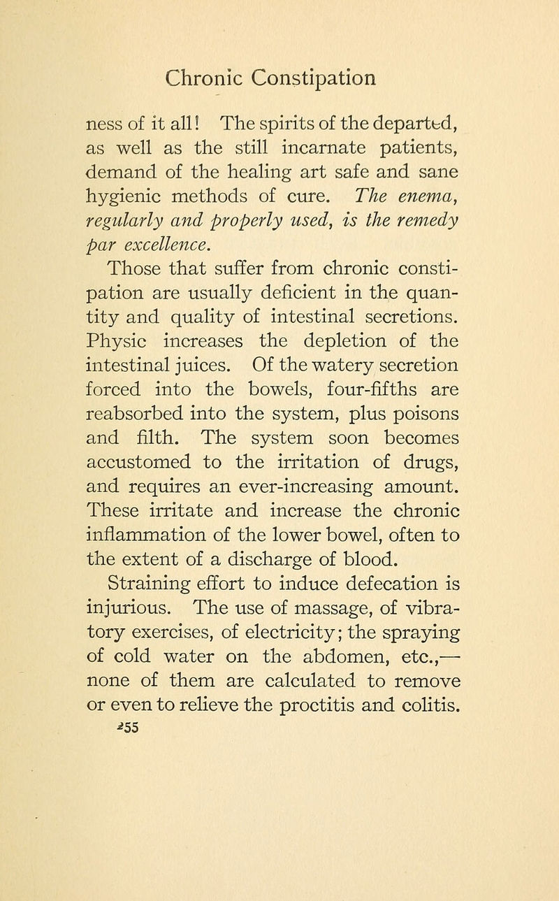 ness of it all! The spirits of the departed, as well as the still incarnate patients, demand of the healing art safe and sane hygienic methods of cure. The enema, regularly and properly used, is the remedy par excellence. Those that suffer from chronic consti- pation are usually deficient in the quan- tity and quality of intestinal secretions. Physic increases the depletion of the intestinal juices. Of the watery secretion forced into the bowels, four-fifths are reabsorbed into the system, plus poisons and filth. The system soon becomes accustomed to the irritation of drugs, and requires an ever-increasing amount. These irritate and increase the chronic inflammation of the lower bowel, often to the extent of a discharge of blood. Straining effort to induce defecation is injurious. The use of massage, of vibra- tory exercises, of electricity; the spraying of cold water on the abdomen, etc.,— none of them are calculated to remove or even to relieve the proctitis and colitis. *5S