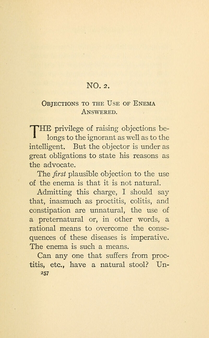 NO. 2. Objections to the Use of Enema Answered. HTHE privilege of raising objections be- * longs to the ignorant as well as to the intelligent. But the objector is under as great obligations to state his reasons as the advocate. The first plausible objection to the use of the enema is that it is not natural. Admitting this charge, I should say that, inasmuch as proctitis, colitis, and constipation are unnatural, the use of a preternatural or, in other words, a rational means to overcome the conse- quences of these diseases is imperative. The enema is such a means. Can any one that suffers from proc- titis, etc., have a natural stool? Un-