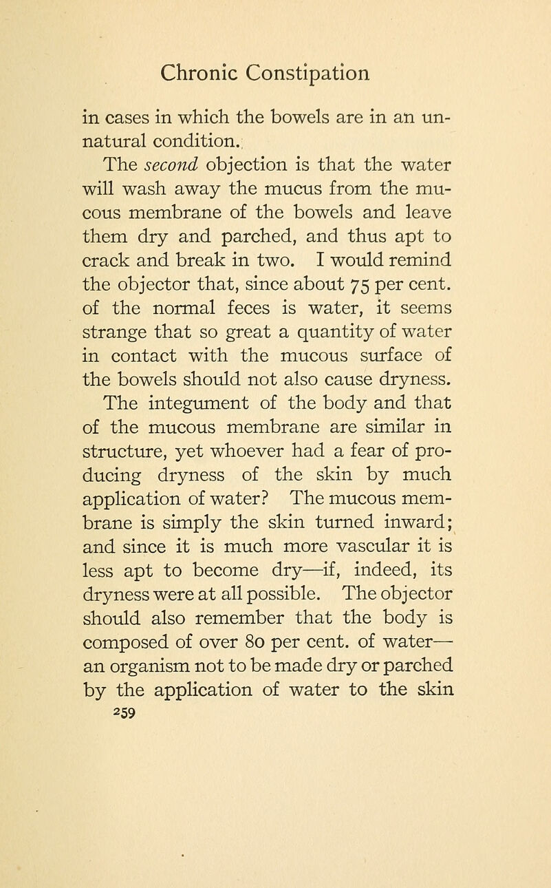 in cases in which the bowels are in an un- natural condition.; The second objection is that the water will wash away the mucus from the mu- cous membrane of the bowels and leave them dry and parched, and thus apt to crack and break in two. I would remind the objector that, since about 75 per cent. of the normal feces is water, it seems strange that so great a quantity of water in contact with the mucous surface of the bowels should not also cause dryness. The integument of the body and that of the mucous membrane are similar in structure, yet whoever had a fear of pro- ducing dryness of the skin by much application of water? The mucous mem- brane is simply the skin turned inward; and since it is much more vascular it is less apt to become dry—if, indeed, its dryness were at all possible. The obj ector should also remember that the body is composed of over 80 per cent, of water— an organism not to be made dry or parched by the application of water to the skin