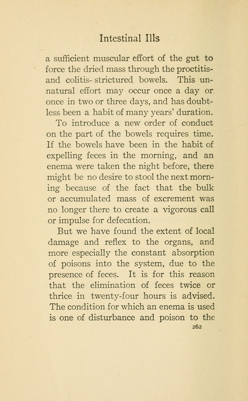 a sufficient muscular effort of the gut to force the dried mass through the proctitis- and colitis- strictured bowels. This un- natural effort may occur once a day or. once in two or three days, and has doubt- less been a habit of many years' duration. To introduce a new order of conduct on the part of the bowels requires time. If the bowels have been in the habit of expelling feces in the morning, and an enema were taken the night before, there might be no desire to stool the next morn- ing because of the fact that the bulk or accumulated mass of excrement was no longer there to create a vigorous call or impulse for defecation. But we have found the extent of local damage and reflex to the organs, and more especially the constant absorption of poisons into the system, due to the presence of feces. It is for this reason that the elimination of feces twice or thrice in twenty-four hours is advised. The condition for which an enema is used is one of disturbance and poison to the