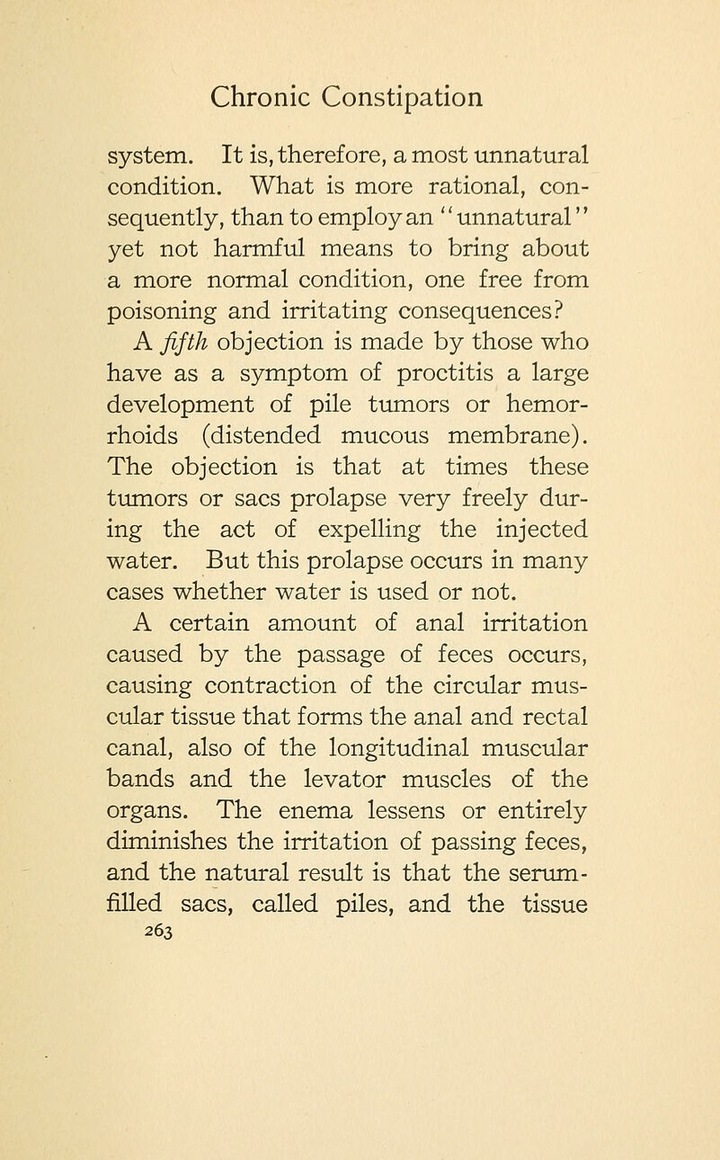 system. It is, therefore, a most unnatural condition. What is more rational, con- sequently, than to employ an '' unnatural'' yet not harmful means to bring about a more normal condition, one free from poisoning and irritating consequences? A fifth objection is made by those who have as a symptom of proctitis a large development of pile tumors or hemor- rhoids (distended mucous membrane). The objection is that at times these tumors or sacs prolapse very freely dur- ing the act of expelling the injected water. But this prolapse occurs in many cases whether water is used or not. A certain amount of anal irritation caused by the passage of feces occurs, causing contraction of the circular mus- cular tissue that forms the anal and rectal canal, also of the longitudinal muscular bands and the levator muscles of the organs. The enema lessens or entirely diminishes the irritation of passing feces, and the natural result is that the serum- filled sacs, called piles, and the tissue