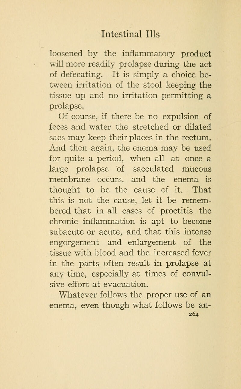 loosened by the inflammatory product will more readily prolapse during the act of defecating. It is simply a choice be- tween irritation of the stool keeping the tissue up and no irritation permitting a prolapse. Of course, if there be no expulsion of feces and water the stretched or dilated sacs may keep their places in the rectum. And then again, the enema may be used for quite a period, when all at once a large prolapse of sacculated mucous membrane occurs, and the enema is thought to be the cause of it. That this is not the cause, let it be remem- bered that in all cases of proctitis the chronic inflammation is apt to become subacute or acute, and that this intense engorgement and enlargement of the tissue with blood and the increased fever in the parts often result in prolapse at any time, especially at times of convul- sive effort at evacuation. Whatever follows the proper use of an enema, even though what follows be an-