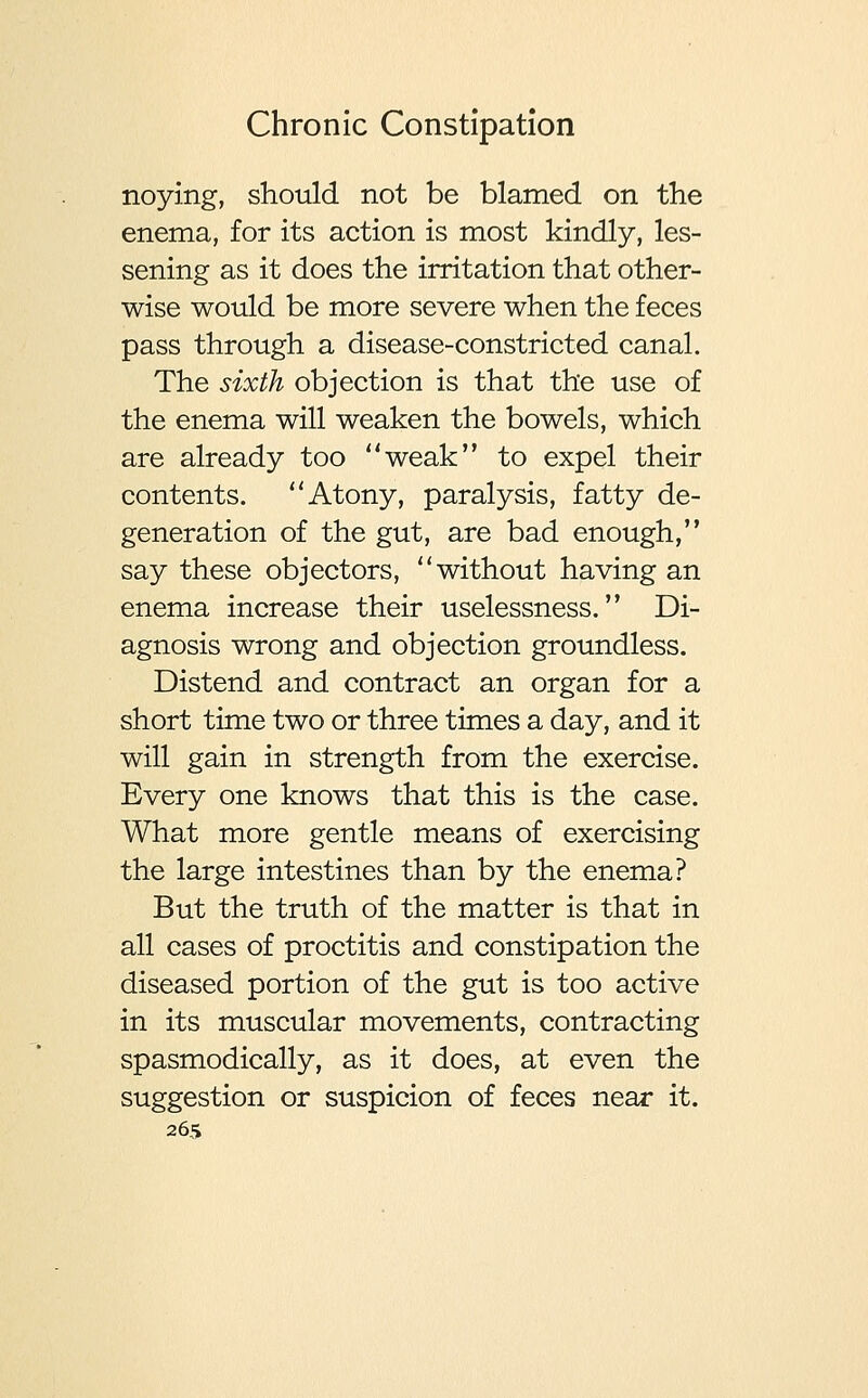 noying, should not be blamed on the enema, for its action is most kindly, les- sening as it does the irritation that other- wise would be more severe when the feces pass through a disease-constricted canal. The sixth objection is that the use of the enema will weaken the bowels, which are already too weak to expel their contents. Atony, paralysis, fatty de- generation of the gut, are bad enough, say these objectors, without having an enema increase their uselessness. Di- agnosis wrong and objection groundless. Distend and contract an organ for a short time two or three times a day, and it will gain in strength from the exercise. Every one knows that this is the case. What more gentle means of exercising the large intestines than by the enema? But the truth of the matter is that in all cases of proctitis and constipation the diseased portion of the gut is too active in its muscular movements, contracting spasmodically, as it does, at even the suggestion or suspicion of feces near it. 26s