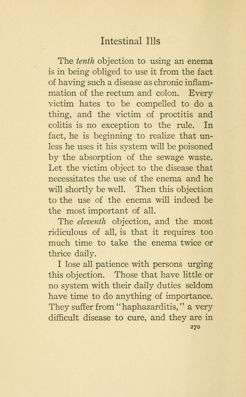 The tenth objection to using an enema is in being obliged to use it from the fact of having such a disease as chronic inflam- mation of the rectum and colon. Every victim hates to be compelled to do a thing, and the victim of proctitis and colitis is no exception to the rule. In fact, he is beginning to realize that un- less he uses it his system will be poisoned by the absorption of the sewage waste. Let the victim object to the disease that necessitates the use of the enema and he will shortly be well. Then this objection to the use of the enema will indeed be the most important of all. The eleventh objection, and the most ridiculous of all, is that it requires too much time to take the enema twice or thrice daily. I lose all patience with persons urging this objection. Those that have little or no system with their daily duties seldom have time to do anything of importance. They suffer from  haphazarditis, a very difficult disease to cure, and they are in