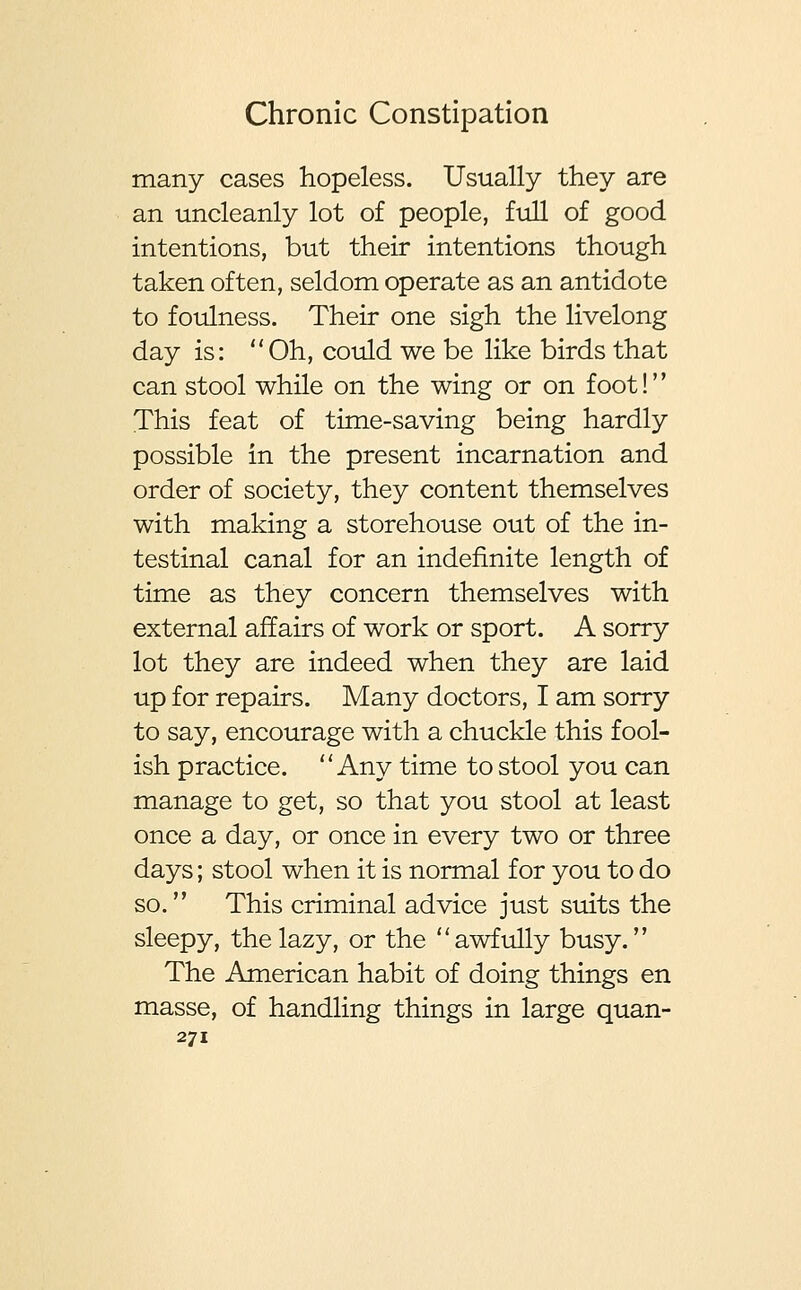 many cases hopeless. Usually they are an uncleanly lot of people, full of good intentions, but their intentions though taken often, seldom operate as an antidote to foulness. Their one sigh the livelong day is: Oh, could we be like birds that can stool while on the wing or on foot! This feat of time-saving being hardly possible in the present incarnation and order of society, they content themselves with making a storehouse out of the in- testinal canal for an indefinite length of time as they concern themselves with external affairs of work or sport. A sorry lot they are indeed when they are laid up for repairs. Many doctors, I am sorry to say, encourage with a chuckle this fool- ish practice. Any time to stool you can manage to get, so that you stool at least once a day, or once in every two or three days; stool when it is normal for you to do so. This criminal advice just suits the sleepy, the lazy, or the awfully busy. The American habit of doing things en masse, of handling things in large quan-
