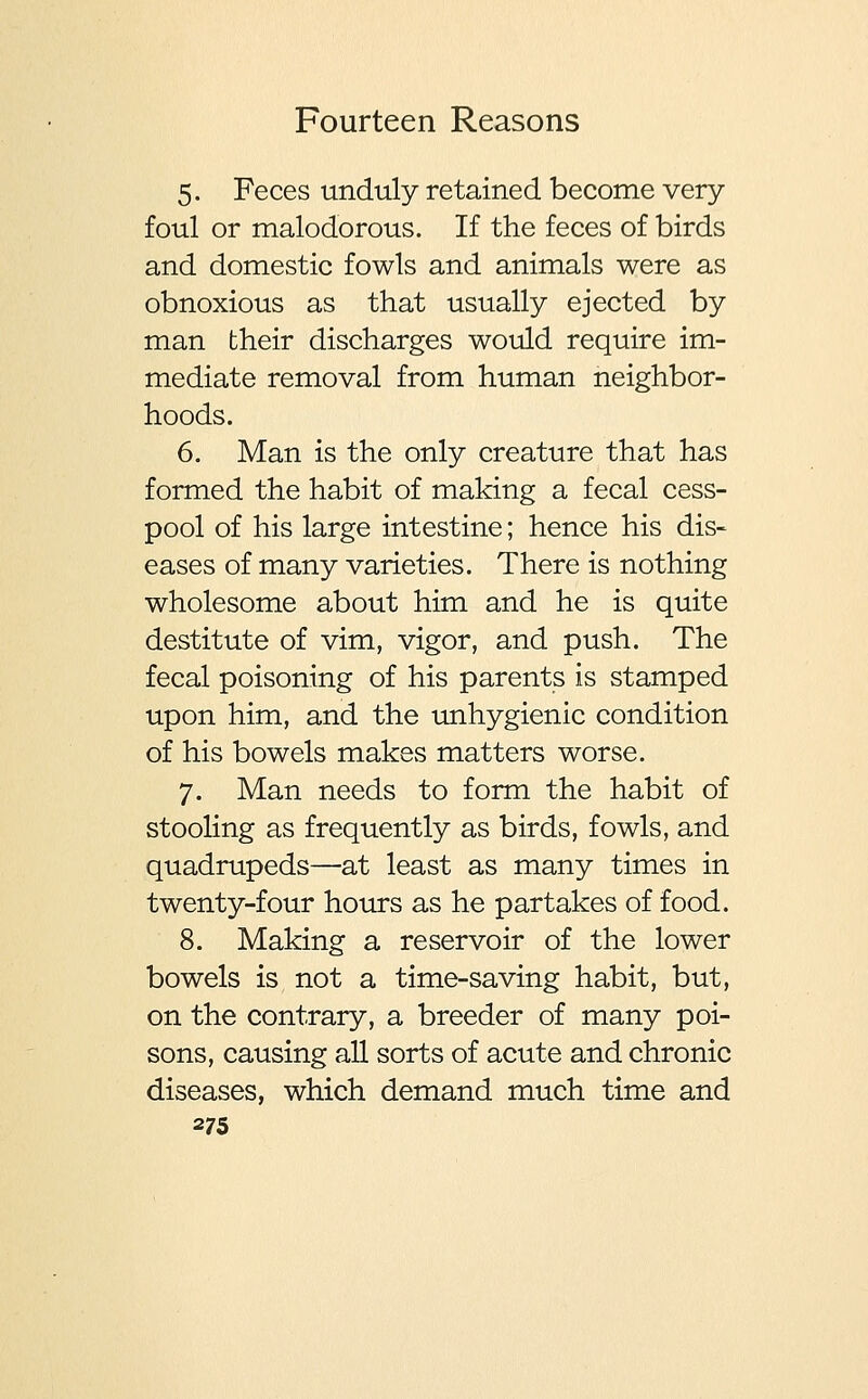 5. Feces unduly retained become very- foul or malodorous. If the feces of birds and domestic fowls and animals were as obnoxious as that usually ejected by man their discharges would require im- mediate removal from human neighbor- hoods. 6. Man is the only creature that has formed the habit of making a fecal cess- pool of his large intestine; hence his dis- eases of many varieties. There is nothing wholesome about him and he is quite destitute of vim, vigor, and push. The fecal poisoning of his parents is stamped upon him, and the unhygienic condition of his bowels makes matters worse. 7. Man needs to form the habit of stooling as frequently as birds, fowls, and quadrupeds—at least as many times in twenty-four hours as he partakes of food. 8. Making a reservoir of the lower bowels is not a time-saving habit, but, on the contrary, a breeder of many poi- sons, causing all sorts of acute and chronic diseases, which demand much time and