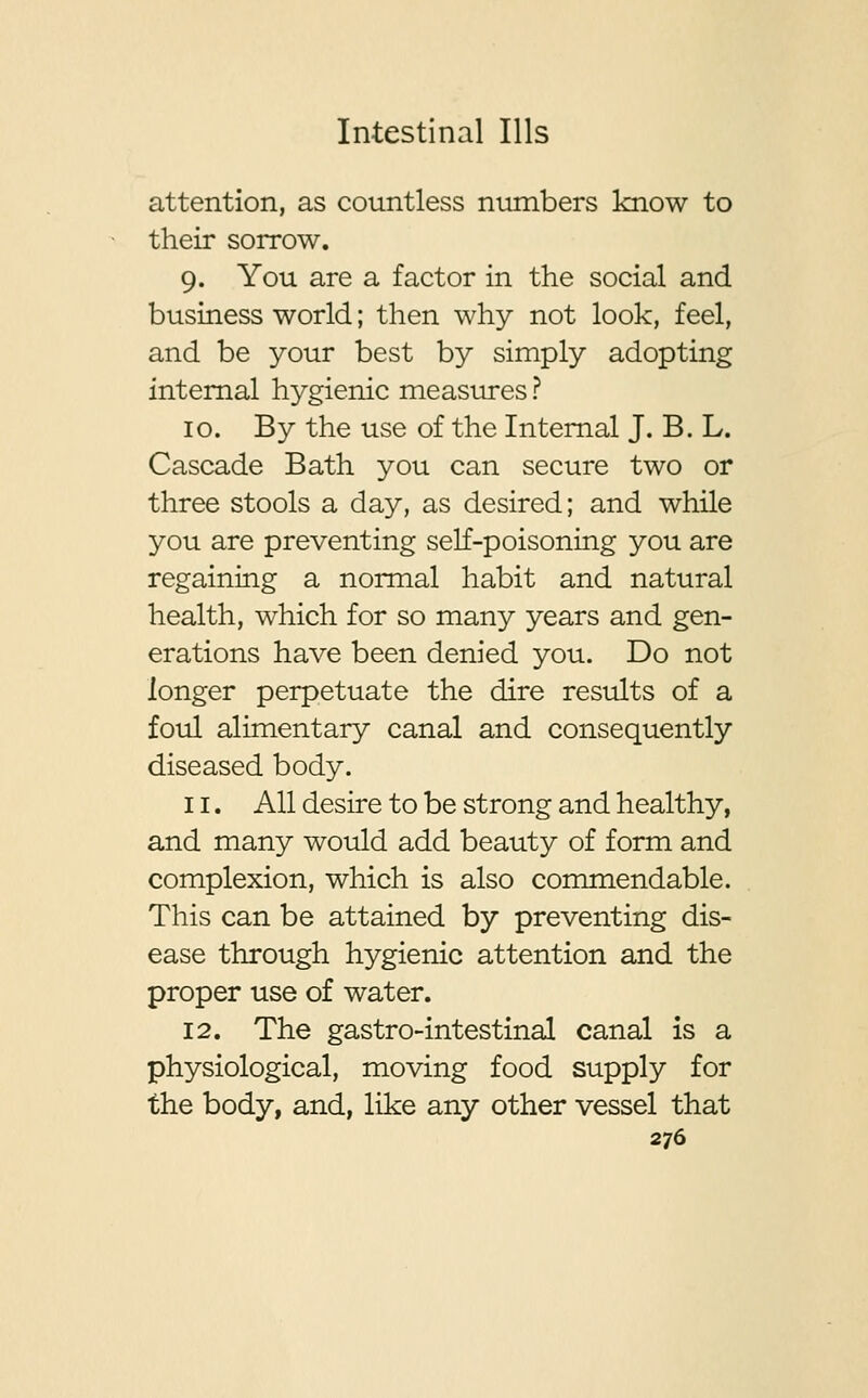 attention, as countless numbers know to their sorrow. 9. You are a factor in the social and business world; then why not look, feel, and be your best by simply adopting internal hygienic measures ? 10. By the use of the Internal J. B. L. Cascade Bath you can secure two or three stools a day, as desired; and while you are preventing self-poisoning you are regaining a normal habit and natural health, which for so many years and gen- erations have been denied you. Do not longer perpetuate the dire results of a foul alimentary canal and consequently diseased body. 11. All desire to be strong and healthy, and many would add beauty of form and complexion, which is also commendable. This can be attained by preventing dis- ease through hygienic attention and the proper use of water. 12. The gastro-intestinal canal is a physiological, moving food supply for the body, and, like any other vessel that