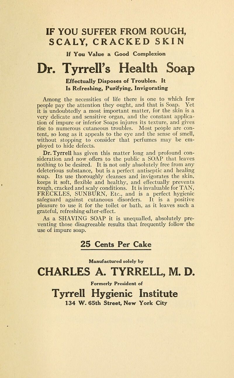 IF YOU SUFFER FROM ROUGH, SCALY, CRACKED SKIN If You Value a Good Complexion Dr. TyrrelPs Health Soap Effectually Disposes of Troubles. It Is Refreshing, Purifying, Invigorating Among the necessities of life there is one to which few people pay the attention they ought, and that is Soap. Yet it is undoubtedly a most important matter, for the skin is a very delicate and sensitive organ, and the constant applica- tion of impure or inferior Soaps injures its texture, and gives rise to numerous cutaneous troubles. Most people are con- tent, so long as it appeals to the eye and the sense of smell, without stopping to consider that perfumes may be em- ployed to hide defects. Dr. Tyrrell has given this matter long and profound con- sideration and now offers to the public a SOAP that leaves nothing to be desired. It is not only absolutely free from any deleterious substance, but is a perfect antiseptic and healing soap. Its use thoroughly cleanses and invigorates the skin, keeps it soft, flexible and healthy, and effectually prevents rough, cracked and scaly conditions. It is invaluable for TAN, FRECKLES, SUNBURN, Etc., and is a perfect hygienic safeguard against cutaneous disorders. It is a positive pleasure to use it for the toilet or bath, as it leaves such a grateful, refreshing after-effect. As a SHAVING SOAP it is unequalled, absolutely pre- venting those disagreeable results that frequently follow the use of impure soap. 25 Cents Per Cake Manufactured solely by CHARLES A. TYRRELL, M. D. Formerly President of Tyrrell Hygienic Institute