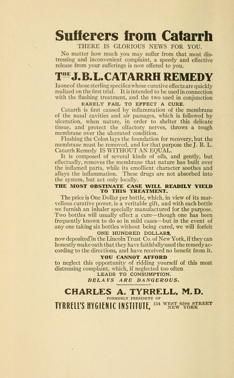 Sufferers from Catarrh THERE IS GLORIOUS NEWS FOR YOU. No matter how much you may suffer from that most dis- tressing and inconvenient complaint, a speedy and effective release from your sufferings is now offered to you. T55 J.B.L.CATARRH REMEDY Isoneof those sterling specifics whose curative effects are quickly realized on the first trial. It is intended to be used in connection with the flushing treatment, and the two used in conjunction RARELY FAIL TO EFFECT A CURE. Catarrh is first caused by inflammation of the membrane of the nasal cavities and air passages, which is followed by ulceration, when nature, in order to shelter this delicate tissue, and protect the olfactory nerves, throws a tough membrane over the ulcerated condition. Flushing the Colon lays the foundation for recovery, but the membrane must be removed, and for that purpose the J. B. L. Catarrh Remedy IS WITHOUT AN EQUAX. It is composed of several kinds of oils, and gently, but effectually, removes the membrane that nature has built over the inflamed parts, while its emollient character soothes and allays the inflammation. These drugs are not absorbed into the system, but act only locally. THE MOST OBSTINATE CASE WILL READILY YIELD TO THIS TREATMENT. The price is One Dollar per bottle, which, in view of its mar- vellous curative power, is a veritable gift, and with each bottle we furnish an inhaler specially manufactured for the purpose. Two bottles will usually effect a cure—though one has been frequently known to do so in mild cases—but in the event of any one taking six bottles without being cured, we will forfeit ONE HUNDRED DOLLARS, now deposited'in the Lincoln Trust Co. of New York, if they can honestly make oath that they have faithfullyused the remedy ac- cording to the directions, and have received no benefit from it. YOU CANNOT AFFORD to neglect this opportunity of ridding yourself of this most distressing complaint, which, if neglected too often LEADS TO CONSUMPTION. DELAYS ARE DANGEROUS. CHARLES A. TYRRELL. M.D. FORMERLY PRESIDEN TYRRELL'S HYGIENIC INSTITUTE, 134 WEST 65th STREET NEW YORK