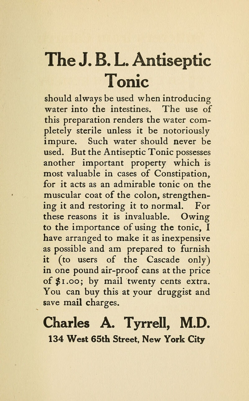 The J. B. L. Antiseptic Tonic should always be used when introducing water into the intestines. The use of this preparation renders the water com- pletely sterile unless it be notoriously impure. Such water should never be used. But the Antiseptic Tonic possesses another important property which is most valuable in cases of Constipation, for it acts as an admirable tonic on the muscular coat of the colon, strengthen- ing it and restoring it to normal. For these reasons it is invaluable. Owing to the importance of using the tonic, I have arranged to make it as inexpensive as possible and am prepared to furnish it (to users of the Cascade only) in one pound air-proof cans at the price of $1.00; by mail twenty cents extra. You can buy this at your druggist and save mail charges. Charles A. Tyrrell, M.D.