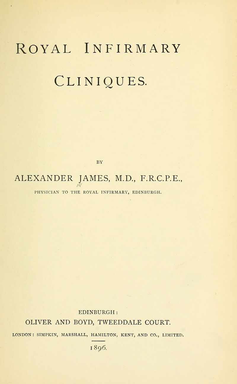 Cliniques. BY ALEXANDER JAMES, M.D., F.R.C.P.E., PHYSICIAN TO THE ROYAL INFIRMARY, EDINBURGH. EDINBURGH: OLIVER AND BOYD, TWEEDDALE COURT. LONDON: SIMPKIN, MARSHALL, HAMILTON, KENT, AND CO., LIMITED, 1896.