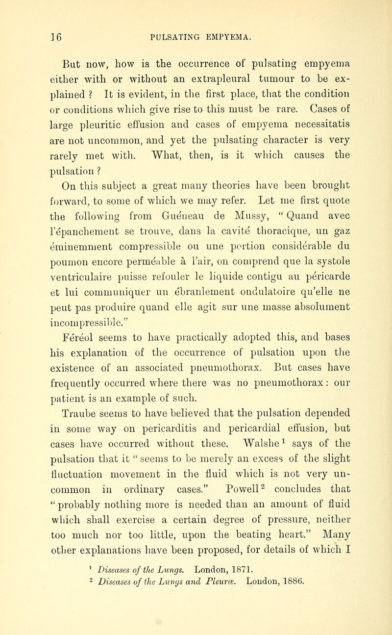 But now, how is the occurrence of pulsating empyema either with or without an extrapleural tumour to be ex- plained ? It is evident, in the first place, that the condition or conditions which give rise to this must be rare. Cases of large pleuritic effusion and cases of empyema necessitatis are not uncommon, and yet the pulsating character is very rarely met with. What, then, is it wliich causes the pulsation ? On this subject a great many theories have been brought forward, to some of which we may refer. Let me first quote the following from Gueneau de Mussy,  Quand avec I'dpancheraent se trouve, dans la cavite thoracique, un gaz eminemment compressible ou une portion considerable du poumon encore permeable a I'air, on comprend que la systole ventriculaire puisse refouler le liquide contigu au pericarde et lui communiquer un ebranlement ondulatoire qu'elle ne pent pas produire quand elle agit sur une masse absolument incompressible. Fereol seems to have practically adopted this, and bases his explanation of the occurrence of pulsation upon tlie existence of an associated pneumothorax. But cases have frequently occurred where there was no pneumothorax: our patient is an example of such. Traube seems to have believed that the pulsation depended in some way on pericarditis and pericardial effusion, but cases have occurred without these. Walshe ^ says of the pulsation that it  seems to be merely an excess of the slight fluctuation movement in the fluid which is not very un- common in ordinary cases. Powell^ concludes that  probably nothing more is needed than an amount of fluid which shall exercise a certain degree of pressure, neither too much nor too little, upon the beating heart. Many other explanations have been proposed, for details of which I ^ Diseases of the Lungs. London, 1871. 2 Diseases of the Lupc/s and Pleurce. London, 1886.