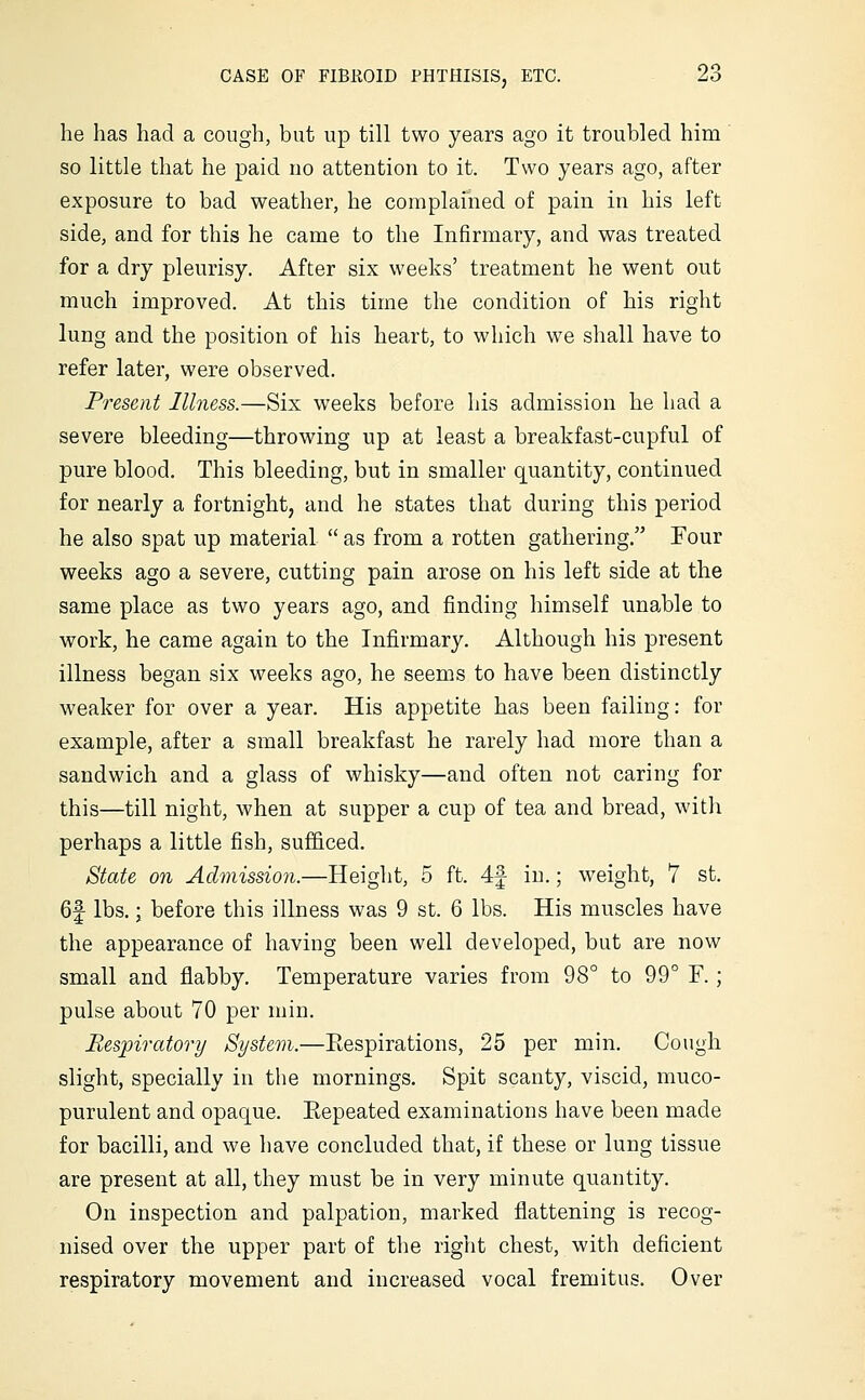 he has had a cough, but up till two years ago it troubled him so little that he paid no attention to it. Two years ago, after exposure to bad weather, he complained of pain in his left side, and for this he came to the Infirmary, and was treated for a dry pleurisy. After six weeks' treatment he went out much improved. At this time the condition of his right lung and the position of his heart, to which we shall have to refer later, were observed. Present llhiess.—Six weeks before his admission he had a severe bleeding—throwing up at least a breakfast-cupful of pure blood. This bleeding, but in smaller quantity, continued for nearly a fortnight, and he states that during this period he also spat up material  as from a rotten gathering. Four weeks ago a severe, cutting pain arose on his left side at the same place as two years ago, and finding himself unable to work, he came again to the Infirmary. Although his present illness began six weeks ago, he seems to have been distinctly weaker for over a year. His appetite has been failing: for example, after a small breakfast he rarely had more than a sandwich and a glass of whisky—and often not caring for this—till night, when at supper a cup of tea and bread, with perhaps a little fish, sufficed. State on Admission.—Height, 5 ft. 4f in.; weight, 7 st. 6f lbs.; before this illness was 9 st. 6 lbs. His muscles have the appearance of having been well developed, but are now small and flabby. Temperature varies from 98° to 99° F.; pulse about 70 per niin. Respiratory System.—Eespirations, 25 per min. Cough slight, specially in the mornings. Spit scanty, viscid, muco- purulent and opaque. Repeated examinations have been made for bacilli, and we have concluded that, if these or lung tissue are present at all, they must be in very minute quantity. On inspection and palpation, marked flattening is recog- nised over the upper part of the right chest, with deficient respiratory movement and increased vocal fremitus. Over