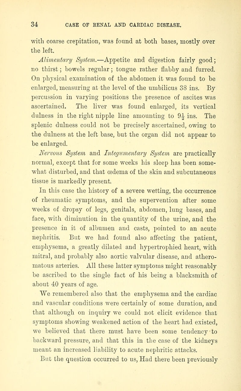 with coarse crepitation, was found at both bases, mostly over the left. Alimentary System.—Appetite and digestion fairly good; no thirst; bowels regular; tongue rather flabby and furred. On physical examination of the abdomen it was found to be enlarged, measuring at the level of the umbilicus 38 ins. By percussion in varying positions the presence of ascites was ascertained. The liver was found enlarged, its vertical dulness in the right nipple line amounting to 9| ins. The splenic dulness could not be precisely ascertained, owing to the dulness at the left base, but the organ did not appear to be enlarged. Nervous System and Integumentary System are practically normal, except that for some weeks his sleep has been some- what disturbed, and that oedema of the skin and subcutaneous tissue is markedly present. In this case the history of a severe wetting, the occurrence of rheumatic symptoms, and the supervention after some weeks of dropsy of legs, genitals, abdomen, lung bases, and face, with diminution in the quantity of the urine, and the presence in it of albumen and casts, pointed to an acute nephritis. But we had found also affecting the patient, emphysema, a greatly dilated and hypertrophied heart, with mitral, and probably also aortic valvular disease, and athero- matous arteries. All these latter symptoms might reasonably be ascribed to the single fact of his being a blacksmith of about 40 years of age. We remembered also that the emphysema and the cardiac and vascular conditions were certainly of some duration, and that although on inquiry we could not elicit evidence that symptoms showing weakened action of the heart had existed, we believed that there must have been some tendency to backward pressure, and that this in the case of the kidneys meant an increased liability to acute nephritic attacks. But the question occurred to us, Had there been previously