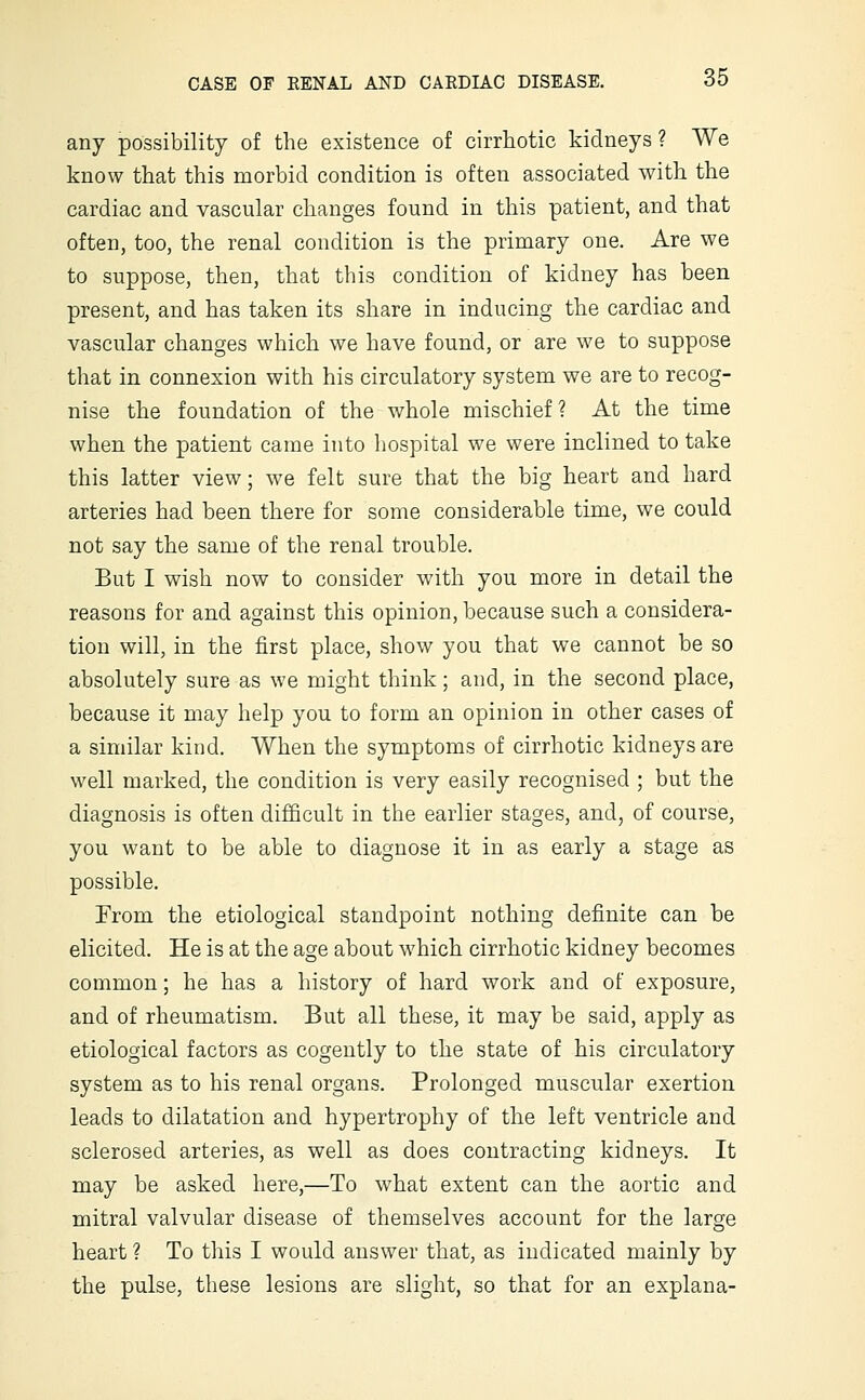 any possibility of the existence of cirrhotic kidneys ? We know that this morbid condition is often associated with the cardiac and vascular changes found in this patient, and that often, too, the renal condition is the primary one. Are we to suppose, then, that this condition of kidney has been present, and has taken its share in inducing the cardiac and vascular changes which we have found, or are we to suppose that in connexion with his circulatory system we are to recog- nise the foundation of the whole mischief ? At the time when the patient came into hospital we were inclined to take this latter view; we felt sure that the big heart and hard arteries had been there for some considerable time, we could not say the same of the renal trouble. But I wish now to consider with you more in detail the reasons for and against this opinion, because such a considera- tion will, in the first place, show you that we cannot be so absolutely sure as we might think; and, in the second place, because it may help you to form an opinion in other cases of a similar kind. When the symptoms of cirrhotic kidneys are well marked, the condition is very easily recognised ; but the diagnosis is often difficult in the earlier stages, and, of course, you want to be able to diagnose it in as early a stage as possible. From the etiological standpoint nothing definite can be elicited. He is at the age about which cirrhotic kidney becomes common; he has a history of hard work and of exposure, and of rheumatism. But all these, it may be said, apply as etiological factors as cogently to the state of his circulatory system as to his renal organs. Prolonged muscular exertion leads to dilatation and hypertrophy of the left ventricle and sclerosed arteries, as well as does contracting kidneys. It may be asked here,—To what extent can the aortic and mitral valvular disease of themselves account for the large heart ? To this I would answer that, as indicated mainly by the pulse, these lesions are slight, so that for an explana-