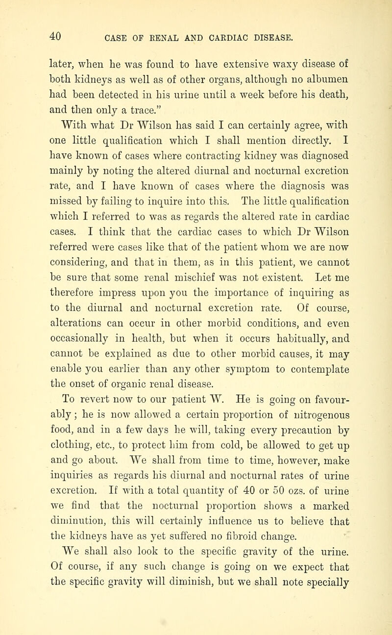 later, when he was found to have extensive waxy disease of both kidneys as well as of other organs, although no albumen had been detected in his urine until a week before his death, and then only a trace. With what Dr Wilson has said I can certainly agree, with one little qualification which I shall mention directly. I have known of cases where contracting kidney was diagnosed mainly by noting the altered diurnal and nocturnal excretion rate, and I have known of cases where the diagnosis was missed by failing to inquire into this. The little qualification which I referred to was as regards the altered rate in cardiac cases. I think that the cardiac cases to which Dr Wilson referred were cases like that of the patient whom we are now considering, and that in them, as in this patient, we cannot be sure that some renal mischief was not existent. Let me therefore impress upon you the importance of inquiring as to the diurnal and nocturnal excretion rate. Of course, alterations can occur in other morbid conditions, and even occasionally in health, but when it occurs habitually, and cannot be explained as due to other morbid causes, it may enable you earlier than any other symptom to contemplate the onset of organic renal disease. To revert now to our patient W. He is going on favour- ably ; he is now allowed a certain proportion of nitrogenous food, and in a few days he will, taking every precaution by clothing, etc., to protect him from cold, be allowed to get up and go about. We shall from time to time, however, make inquiries as regards his diurnal and nocturnal rates of urine excretion. If with a total quantity of 40 or 50 ozs. of urine we find that the nocturnal proportion shows a marked diminution, this will certainly influence us to believe that the kidneys have as yet suffered no fibroid change. We shall also look to the specific gravity of the urine. Of course, if any such change is going on we expect that the specific gravity will diminish, but we shall note specially