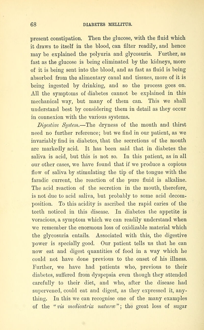 present constipation. Then the glucose, with the fluid which it draws to itself in the blood, can filter readily, and hence may be explained the polyuria and glycosuria. Further, as fast as the glucose is being eliminated by the kidneys, more of it is being sent into the blood, and as fast as fluid is being absorbed from the alimentary canal and tissues, more of it is being ingested by drinking, and so the process goes on. All the symptoms of diabetes cannot be explained in this mechanical way, but many of them can. This we shall understand best by considering them in detail as they occur in connexion with the various systems. Digestive System.—The dryness of the mouth and thirst need no further reference; but we find in our patient, as we invariably find in diabetes, that the secretions of the mouth are markedly acid. It has been said that in diabetes the saliva is acid, but this is not so. In this patient, as in all our other cases, we have found that if we produce a copious flow of saliva by stimulating the tip of the tongue with the faradic current, the reaction of the pure fluid is alkaline. The acid reaction of the secretion in the mouth, therefore, is not due to acid saliva, but probably to some acid decom- position. To this acidity is ascribed the rapid caries of the teeth noticed in this disease. In diabetes the appetite is voracious, a symptom which we can readily understand when we remember the enormous loss of oxidizable material which the glycosuria entails. Associated with this, the digestive power is specially good. Our patient tells us that he can now eat and digest quantities of food in a way which he could not have done previous to the onset of his illness. Further, we have had patients who, previous to their diabetes, suffered from dyspepsia even though they attended carefully to their diet, and who, after the disease had supervened, could eat and digest, as they expressed it, any- thing. In this we can recognise one of the many examples of the vis medicati'ix natu?-ce; the great loss of sugar