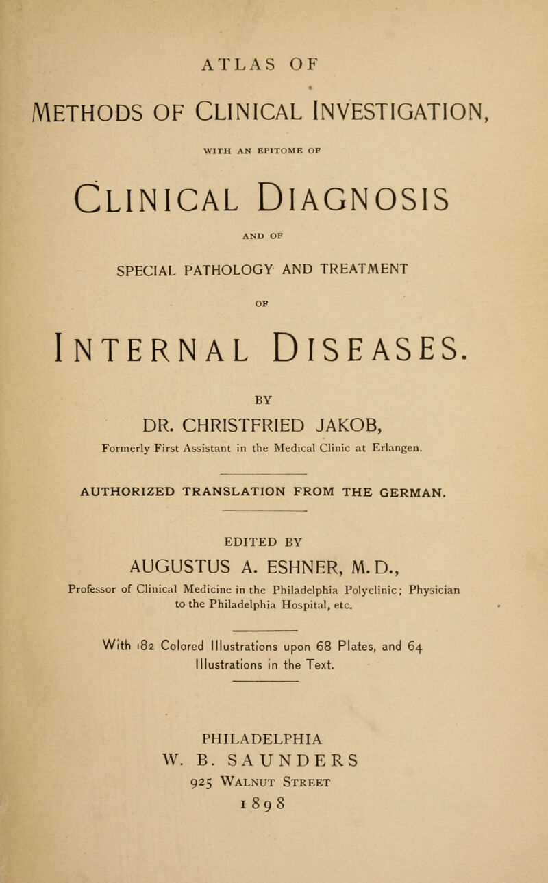 ATLAS OF METHODS OF Clinical Investigation, WITH AN EPITOME OF Clinical Diagnosis SPECIAL PATHOLOGY AND TREATMENT Internal Diseases BY DR. CHRISTFRIED JAKOB, Formerly First Assistant in the Medical Clinic at Erlangen. AUTHORIZED TRANSLATION FROM THE GERMAN. EDITED BY AUGUSTUS A. ESHNER, M.D., Professor of Clinical Medicine in the Philadelphia Polyclinic; Physician to the Philadelphia Hospital, etc. With 182 Colored Illustrations upon 68 Plates, and 64 Illustrations in the Text. PHILADELPHIA W. B. SAUNDERS 925 Walnut Street