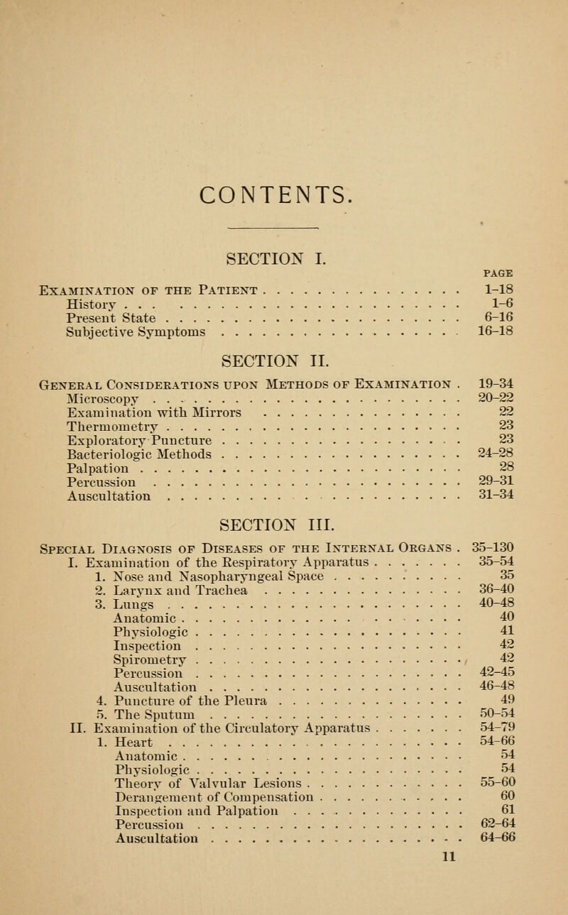 CONTENTS. SECTION I. PAGE Examination of the Patient 1-18 History 1-6 Present State 6-16 Subjective Symptoms 16-18 SECTION 11. General Consideeations upon Methods of Examination . 19-34 Microscopy 20-22 Examination with Mirrors 22 Thermometry 23 Exploratory Puncture 23 Bacteriologic Methods 24-28 Palpation 28 Percussion 29-31 Auscultation 31-34 SECTION III. Special Diagnosis of Diseases of the Internal Organs , 35-130 I. Examination of the Eespiratory Apparatus 35-54 1. Nose and Nasopharyngeal Space 35 2. Larynx and Trachea 36-40 3. Luiigs 40-48 Anatomic 40 Physiologic 41 Inspection 42 Spirometry - 42 Percussion 42-45 Auscultation 46-48 4. Puncture of the Pleura 49 5. The Sputum 50-54 II. Examination of the Circulatory Apparatus 54-79 1. Heart 54-66 Anatomic 54 Physiologic 54 Theory of Valvular Lesions 55-60 Derangement of Compensation 60 Inspection and Palpation 61 Percussion 62-64 Auscultation 64-66