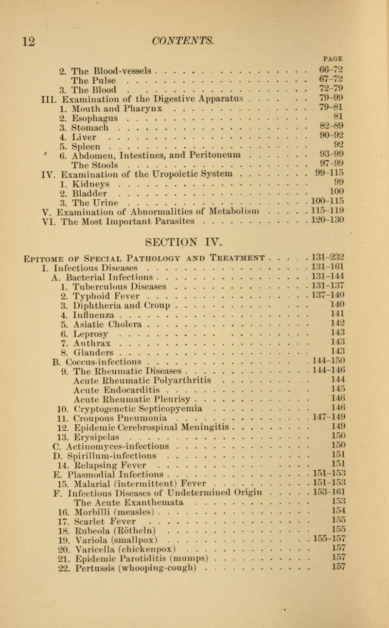 PAGE 2. The Blood-vessels 66-72 The Pulse 67-72 3. The Blood 72-79 III. Examination of the Digestive Apparatus 79-99 1. Mouth and Pharynx 79-81 2. Esophagus 81 3. Stomach 82-89 4. Liver 90-92 5. Spleen 92 * 6. Abdomen, Intestines, and Peritoneum 93-99 The Stools 97-99 IV. Examination of the Uropoietic System 99-115 1. Kidneys 99 2. Bladder 100 3. The Urine 100-115 V. Examination of Abnormalities of Metabolism 115-119 VI. The Most Important Parasites 120-130 SECTION IV. Epitome of Special Pathology and Treatment ..... 131-232 I. Infectious Diseases 131-161 A. Bacterial Infections 131-144 1. Tuberculous Diseases 131-137 2. Typhoid Fever 137-140 3. Diphtheria and Croup 140 4. Influenza 141 5. Asiatic Cholera 142 6. Leprosy 143 7. Anthrax 143 8. CTlanders 143 B. Coccus-infections 144-150 9. The Rheumatic Diseases 144-146 Acute Rheumatic Polyarthritis . 144 Acute Endocarditis 145 Acute Rheumatic Pleurisy 146 10. Cryptogenetic Septicopyemia 146 11. Croupous Pneumonia 147-149 12. Epidemic Cerebrospinal Meningitis 149 13. Erysipelas 150 C. Actinomyces-infections 150 D. Spirillum-infections 151 14. Relapsing Fever 151 E. Plasmodial Infections 151-153 15. Malarial finterniittent) Fever 151-153 F. Infectious Diseases of Undetermined Origin 153-161 The Acute Exanthemata 153 16. Morbilli (measles) 154 17. Scarlet Fever 155 18. Rubeola (Rotheln) 155 19. Variola (smallpox) 155-157 20. Varicella (chickenpox) 157 21. Epidemic Parotiditis (mumps) 157 22. Pertussis (whooping-cough) 157