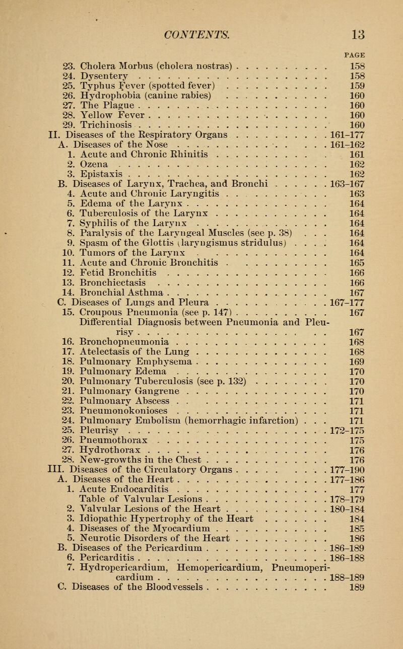 PAGE 23. Cholera Morbus (cholera nostras) 158 24. Dysentery 158 25. Typhus Fever (spotted fever) 159 26. Hydrophobia (canine rabies) 160 27. The Pla£;ue 160 28. Yellow Fever 160 29. Trichinosis 160 II. Diseases of the Eespiratory Organs 161-177 A. Diseases of the Nose 161-162 1. Acute and Chronic Ehiuitis 161 2. Ozena 162 3. Epistaxis 162 B. Diseases of Larynx, Trachea, and Bronchi 163-167 4. Acute and Chronic Laryngitis . . 163 5. Edema of the Larynx 164 6. Tuberculosis of the Larynx 164 7. Syphilis of the Larynx 164 8. Paralysis of the Laryngeal Muscles (see p. 38) . . . 164 9. Spasm of the Glottis ^laryngismus stridulus) .... 164 10. Tumors of the Larynx 164 11. Acute and Chronic Bronchitis 165 12. Fetid Bronchitis 166 13. Bronchiectasis 166 14. Bronchial Asthma 167 C. Diseases of Lungs and Pleura 167-177 15. Croupous Pneumonia (see p. 147) 167 Differential Diagnosis between Pneumonia and Pleu- risy 167 16. Bronchopneumonia 168 17. Atelectasis of the Lung 168 18. Pulmonary Emphysema 169 19. Pulmonary Edema 170 20. Pulmonary Tuberculosis (see p. 132) 170 21. Pulmonary Gangrene 170 22. Pulmonary Abscess 171 23. Pneumonokonioses 171 24. Pulmonary Embolism (hemorrhagic infarction) . . . 171 25. Pleurisy 172-175 26. Pneumothorax 175 27. Hydrothorax 176 28. New-growths in the Chest 176 III. Diseases of the Circulatory Organs . 177-190 A. Diseases of the Heart 177-186 1. Acute Endocarditis 177 Table of Valvular Lesions 178-179 2. Valvular Lesions of the Heart 180-184 3. Idiopathic Hypertrophy of the Heart 184 4. Diseases of the Myocardium 185 5. Neurotic Disorders of the Heart 186 B. Diseases of the Pericardium 186-189 6. Pericarditis 186-188 7. Hydroperieardium, Hemopericardium, Pneumoperi- cardium 188-189 C. Diseases of the Bloodvessels 189