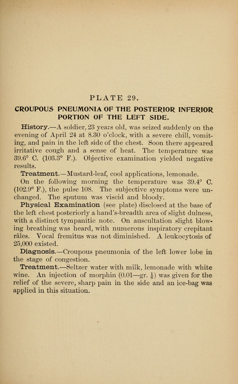 CROUPOUS PNEUMONIA OF THE POSTERIOR INFERIOR PORTION OF THE LEFT SIDE. History.—A soldier, 23 yeais old, was seized suddenly on the evening of April 24 at 8.30 o'clock, with a severe chill, vomit- ing, and pain in the left side of the chest. Soon there appeared irritative cough and a sense of heat. The temperature was 39.6° C. (103.3° F.). Objective examination yielded negative results. Treatment.—Mustard-leaf, cool applications, lemonade. On the following morning the temperature was 39.4° C. (102.9° F.), the pulse 108. The subjective symptoms were un- changed. The sputum was viscid and bloody. Physical Examination (see plate) disclosed at the base of the left chest posteriorly a hand's-breadth area of slight dulness, with a distinct tympanitic note. On auscultation slight blow- ing breathing was heard, with numerous inspiratory crepitant rales. Vocal fremitus was not diminished. A leukocytosis of 25,000 existed. Diagnosis.—Croupous pneumonia of the left lower lobe in the stage of congestion. Treatment.—Seltzer water with milk, lemonade with white wine. An injection of morphin (0.01—gr. ^) was given for the relief of the severe, sharp pain in the side and an ice-bag was applied in this situation.