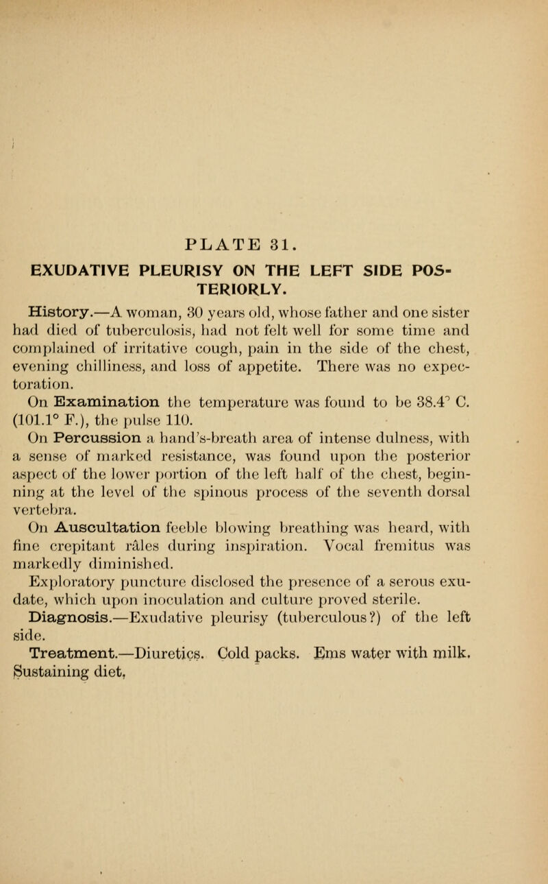 EXUDATIVE PLEURISY ON THE LEFT SIDE POS- TERIORLY. History.—A woman, 30 years old, whose father and one sister had died of tuberculosis, had not felt well for some time and complained of irritative cough, pain in the side of the chest, evening chilliness, and loss of appetite. There was no expec- toration. On Examination the temperature was found to be 38.4^ C. (101.rF.), tli<' pulse 110. On Percussion a hand's-breath area of intense dulness, with a sense of marked resistance, was found upon the posterior Sispect of the lower portion of the left lialf of the chest, begin- ning at the level of the sj)inous process of the seventh dorsal vertebra,. On Auscultation feeble blowing breathing was heard, with fine crepitant rales during insj)iration. Vocal fremitus was markedly diminished. Ex[)loratory puncture disclosed the presence of a serous exu- date, which upon inoculation and culture proved sterile. Diagnosis.—Exudative pleurisy (tuberculous?) of the left side. Treatment.—Diuretics. Cold packs. Ems water with milk. Sustaining diet,