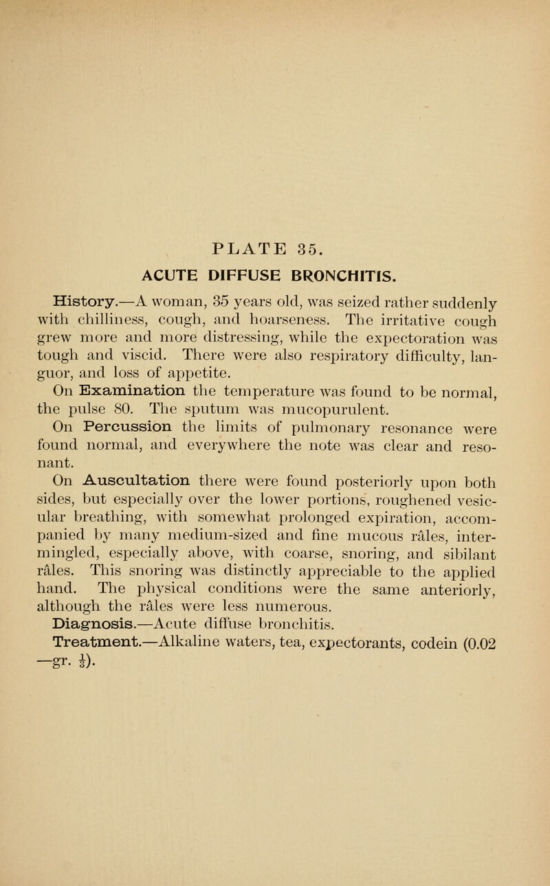 ACUTE DIFFUSE BRONCHITIS. History.—A woman, 35 years old, was seized rather suddenly with chilliness, cough, and hoarseness. The irritative cough grew more and more distressing, while the expectoration was tough and viscid. There were also respiratory difficulty, lan- guor, and loss of appetite. On Examination the temperature was found to be normal, the pulse 80. The sputum was mucopurulent. On Percussion the limits of pulmonary resonance were found normal, and everywhere the note was clear and reso- nant. On Auscultation there were found posteriorly upon both sides, but especially over the lower portions, roughened vesic- ular breathing, with somewhat prolonged expiration, accom- panied by many medium-sized and fine mucous rales, inter- mingled, especially above, with coarse, snoring, and sibilant rales. This snoring was distinctly appreciable to the applied hand. The physical conditions were the same anteriorly, although the rales were less numerous. Diagnosis.—Acute diffuse bronchitis. Treatment.—Alkaline waters, tea, expectorants, codein (0.02