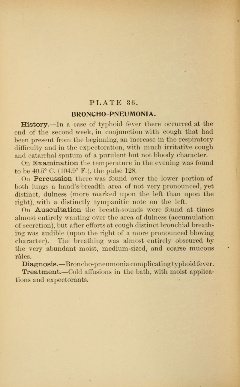 BRONCHO=PNEUMONIA. History.—In a case of typhoid fever there occurred at the end of the second week, in conjunction with cough that had been present from the beginning, an increase in the respiratory difficulty and in the expectoration, with much irritative cough and catarrhal sputum of a purulent but not bloody character. On Examination the temperature in the evening was found to be 4<J.5° C. (1()4.'.P F.), the pulse 128. On Percussion there was found over the lo\yer portion of both lungs a hand's-breadth area of not very pronounced, yet distinct, dulness (more marked upon the left than upon the right), with a distinctly tympanitic note on the left. On Auscultation the breath-sounds were found at times almost entirely wanting over the area of dulness (accumulation of secretion), but after efforts at cough distinct bronchial breath- ing was audible (upon the right of a more pronounced l)lowing character). The breathing was almost entirely obscured by the very abundant moist, medium-sized, and coarse mucous rales. Diagnosis.—Broncho-pneumonia complicating typhoid fever. Treatment.—Cold affusions in the bath, with moist applica- tions and expectorants.