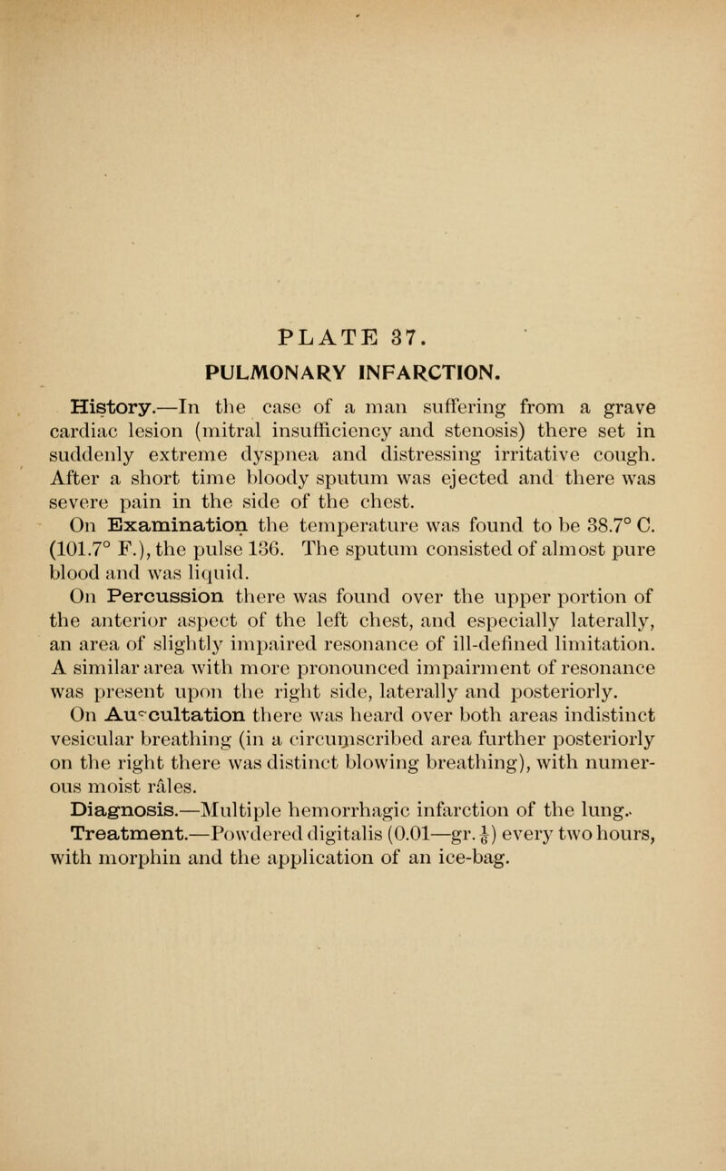 PULMONARY INFARCTION. History.—In the case of a man suffering from a grave cardiac lesion (mitral insufficiency and stenosis) there set in suddenly extreme dyspnea and distressing irritative cough. After a short time bloody sputum was ejected and there was severe pain in the side of the chest. On Examination the temperature was found to be 38.7° C. (10L7° F.), the pulse loG. The sputum consisted of almost pure blood and was liquid. On Percussion there was found over the upper portion of the anterior aspect of the left chest, and especially laterally, an area of slightly impaired resonance of ill-defined limitation. A similar area with more j^ronounced impairment of resonance was present upon the right side, laterally and posteriorly. On Au'^cultation there was heard over both areas indistinct vesicular breathing (in a circuijiscribed area further posteriorly on the right there was distinct blowing breathing), with numer- ous moist rCiles. Diagnosis.—Multiple hemorrhagic infjxrction of the lung.. Treatment.—Powdered digitalis (0.01—gr. ^) every two hours, with morphin and the application of an ice-bag.