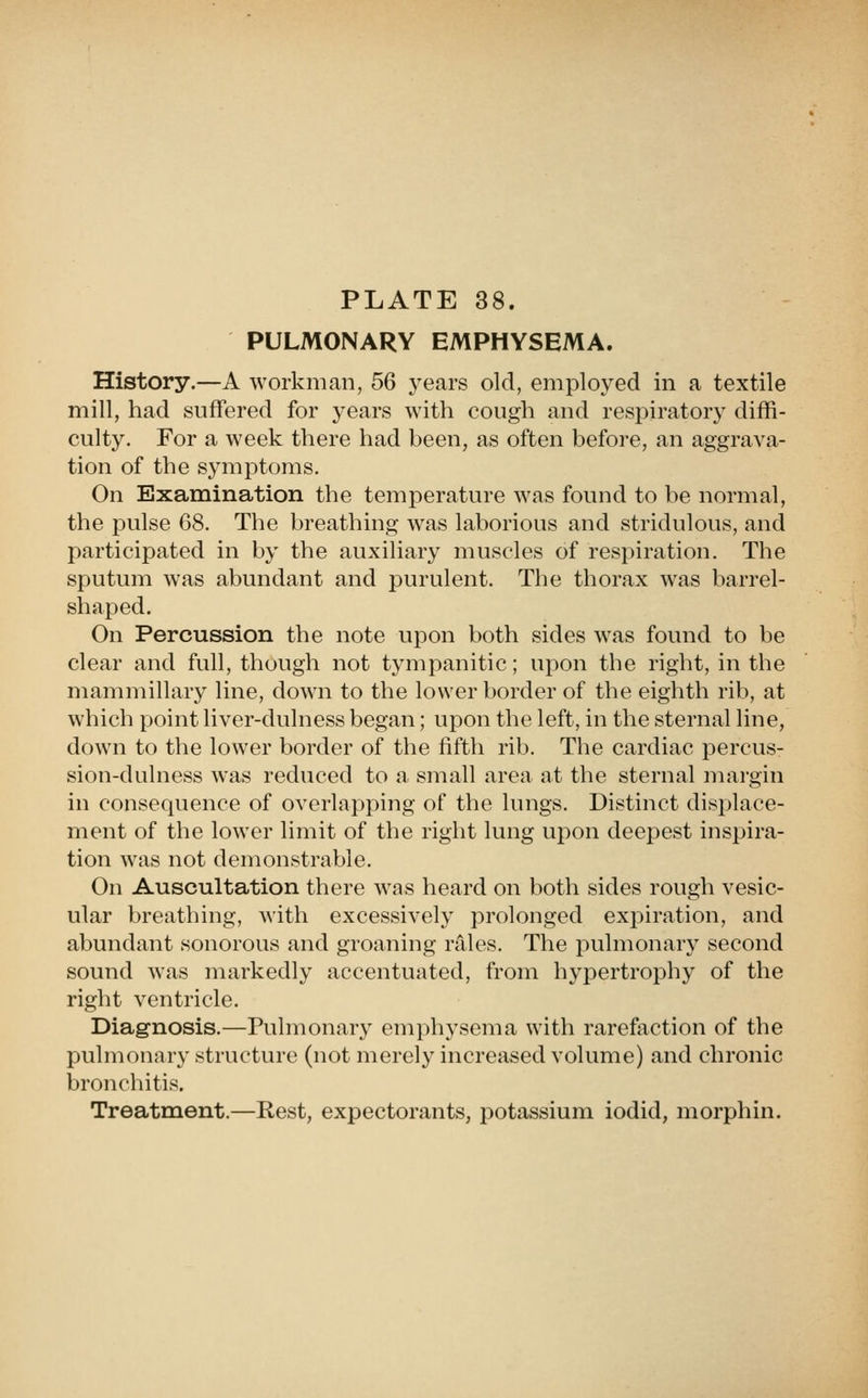 PULMONARY EMPHYSEMA. History.—A workman, 5Q years old, employed in a textile mill, had suffered for years with cough and respiratory diffi- culty. For a week there had been, as often before, an aggrava- tion of the symptoms. On Examination the temperature was found to be normal, the pulse 68. The breathing was laborious and stridulous, and participated in by the auxiliary muscles of respiration. The sputum was abundant and purulent. The thorax was barrel- shaped. On Percussion the note upon both sides was found to be clear and full, though not tympanitic; upon the right, in the mammillary line, down to the lower border of the eighth rib, at which point liver-dulness began; upon the left, in the sternal line, down to the lower border of the fifth rib. The cardiac percus- sion-dulness was reduced to a small area at the sternal margin in consequence of overlapping of the lungs. Distinct displace- ment of the lower limit of the right lung upon deepest inspira- tion was not demonstrable. On Auscultation there was heard on both sides rough vesic- ular breathing, with excessively prolonged expiration, and abundant sonorous and groaning rales. The pulmonary second sound was markedly accentuated, from hypertrophy of the right ventricle. Diagnosis.—Pulmonary emphysema with rarefaction of the pulmonary structure (not merely increased volume) and chronic bronchitis. Treatment.—Rest, expectorants, potassium iodid, morphin.