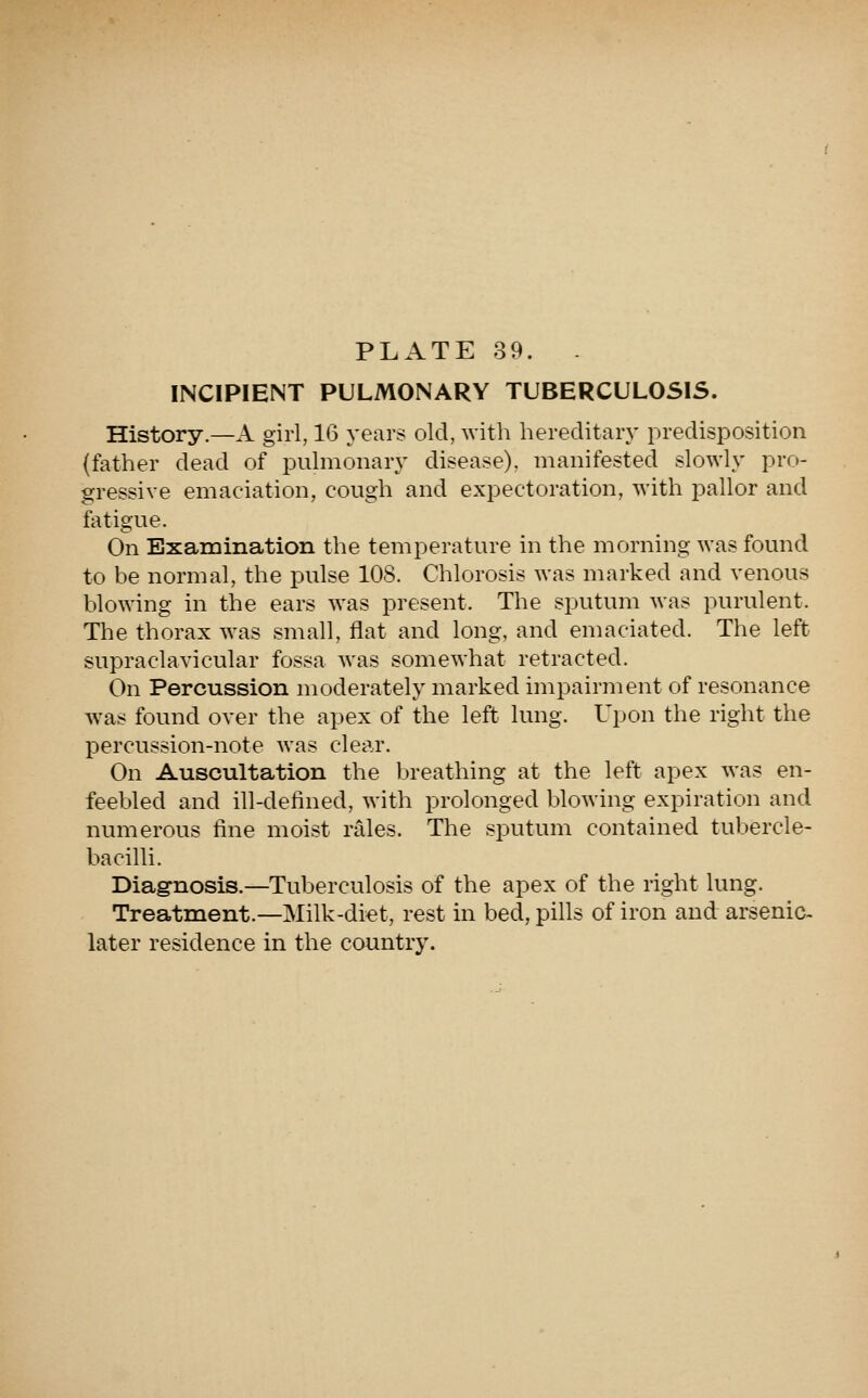 PLATE 39. . INCIPIENT PULMONARY TUBERCULOSIS. History.—A girl, 16 years old, with hereditary predisposition (father dead of pulmonary disease), manifested slowly pro- gressive emaciation, cough and expectoration, with pallor and fatigue. On Examination the temperature in the morning was found to be normal, the pulse 108. Chlorosis was marked and venous blowing in the ears was present. The sputum was purulent. The thorax was small, flat and long, and emaciated. The left supraclavicular fossa was somewhat retracted. On Percussion moderately marked impairment of resonance was found over the apex of the left lung. Upon the right the percussion-note was clear. On Auscultation the breathing at the left apex was en- feebled and ill-defined, with prolonged Ijlowing expiration and numerous fine moist rales. The sputum contained tubercle- bacilli. Diag-nosis.—Tuberculosis of the apex of the right lung. Treatment.—Milk-diet, rest in bed, pills of iron and arsenic- later residence in the country.