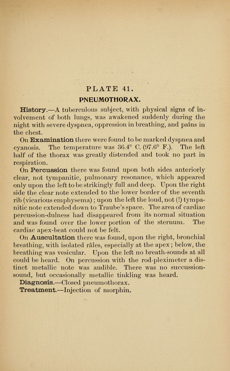 PNEUMOTHORAX. History.—A tuVjerculous subject, with physical signs of in- volvement of both lungs, was awakened suddenly during the night with severe dyspnea, oppression in breathing, and pains in the chest. On Examination there were found to be marked dyspnea and cyanosis. The temperature was 36.4° C. (97.6° F.). The left half of the thorax was greatly distended and took no part in respiration. On Percussion there was found upon both sides anteriorly clear, not tympanitic, pulmonary resonance, which appeared only upon the left to be strikingly full and deep. Upon the right side the clear note extended to the lower border of the seventh rib (vicarious emphysema); upon the left the loud, not (!) tympa- nitic note extended down to Traube's space. The area of cardiac percussion-dulness had disappeared from its normal situation and was found over the lower portion of the sternum. The cardiac apex-beat could not be felt. On Auscultation there was found, upon the right, bronchial breathing, with isolated rA,les, especially at the apex ; below, the breathing was vesicular. Upon the left no breath-sounds at all could be heard. On percussion with the rod-pleximeter a dis- tinct metallic note was audible. There was no succussion- sound, but occasionally metallic tinkling was heard. Diagnosis.—Closed pneumothorax. Treatment.—Injection of morphin.