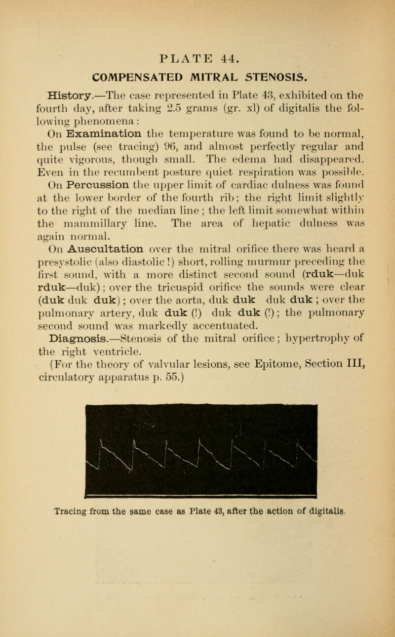 COMPENSATED MITRAL STENOSIS. History.—The case represented in Plate 43, exhibited on the fourth day, after taking 2.5 grams (gr. xl) of digitahs the fol- lowing phenomena: On Examination the temperature was found to be normal, the pulse (see tracing) 96, and almost perfectly regular and quite vigorous, though small. The edema had disappeared. Even in the recumbent posture quiet respiration was possible. On Percussion the upper limit of cardiac dulness was found at the lower border of the fourth rib; the right limit slightly to the right of the median line ; the left limit somewhat within the mammillary line. The area of hepatic dulness was again normal. On Auscultation over the mitral orifice there was heard a presystolic (also diastolic!) short, rolling murmur preceding the first sound, with a more distinct second sound (rduk—duk rduk—duk); over the tricuspid orifice the sounds were clear (duk duk duk); over the aorta, duk duk duk duk ; over the pulmonary artery, duk duk (!) duk duk (!); the pulmonary second sound was markedly accentuated. Diagnosis.—Stenosis of the mitral orifice ; hypertrophy of the right ventricle. (For the theory of valvular lesions, see Epitome, Section III, circulatory apparatus p. 55.) Tracing from the same case as Plate 43, after the action of digitaU§.