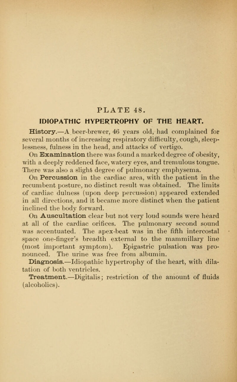IDIOPATHIC HYPERTROPHY OF THE HEART. History.—A beer-brewer, 46 years old, had complained for several months of increasing respiratory difficulty, cough, sleep- lessness, fulness in the head, and attacks of vertigo. On Examination there was found a marked degree of obesity, with a deeply reddened face, watery eyes, and tremulous tongue. There was also a slight degree of pulmonary emphysema. On Percussion in the cardiac area, with the patient in the recumbent posture, no distinct result was obtained. The limits of cardiac dulness (upon deep percussion) appeared extended in all directions, and it became more distinct when the patient inclined the body forward. On Auscultation clear but not very loud sounds were heard at all of the cardiac orifices. The pulmonary second sound was accentuated. The apex-beat was in the fifth intercostal space one-finger's breadth external to the mammillary line (most important symptom). Epigastric pulsation was pro- nounced. The urine was free from albumin. Diagnosis.—Idiopathic hypertrophy of the heart, with dila- tation of both ventricles. Treatment.—Digitalis; restriction of the amount of fluids (alcoholics).