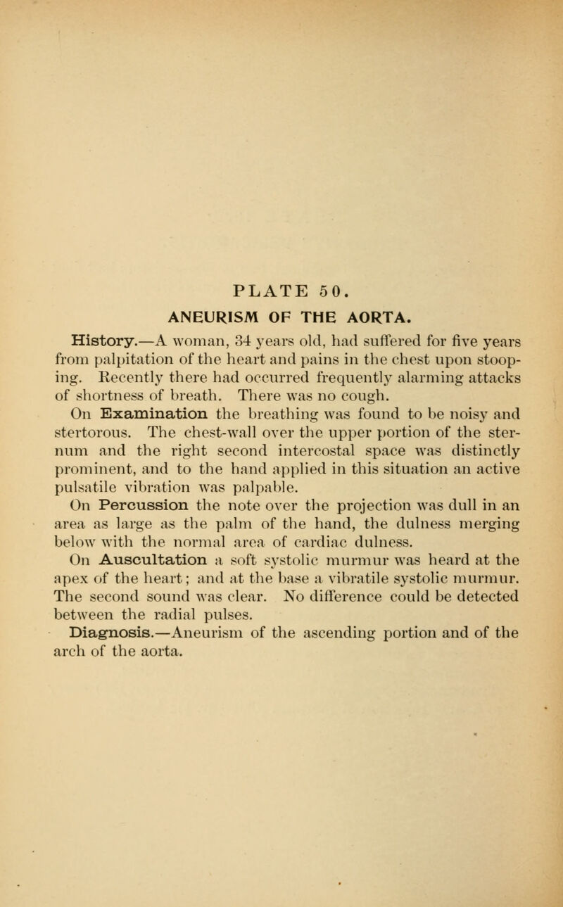 ANEURISM OF THE AORTA. History.—A woman, 34 years old, had suffered for five years from palpitation of the heart and pains in the chest upon stoop- ing. Recently there had occurred frequently alarming attacks of shortness of breath. There was no cough. On Examination the breathing was found to be noisy and stertorous. The chest-wall over the upper portion of the ster- num and the right second intercostal space was distinctly prominent, and to the hand applied in this situation an active pulsatile vibration was palpable. On Percussion the note over the projection was dull in an area as large as the palm of the hand, the dulness merging below with the normal area of cardiac dulness. On Auscultation a soft systolic murmur was heard at the apex of the heart; and at the base a vibratile systolic murmur. The second sound was clear. No difference could be detected between the radial pulses. Diagnosis.—Aneurism of the ascending portion and of the arch of the aorta.