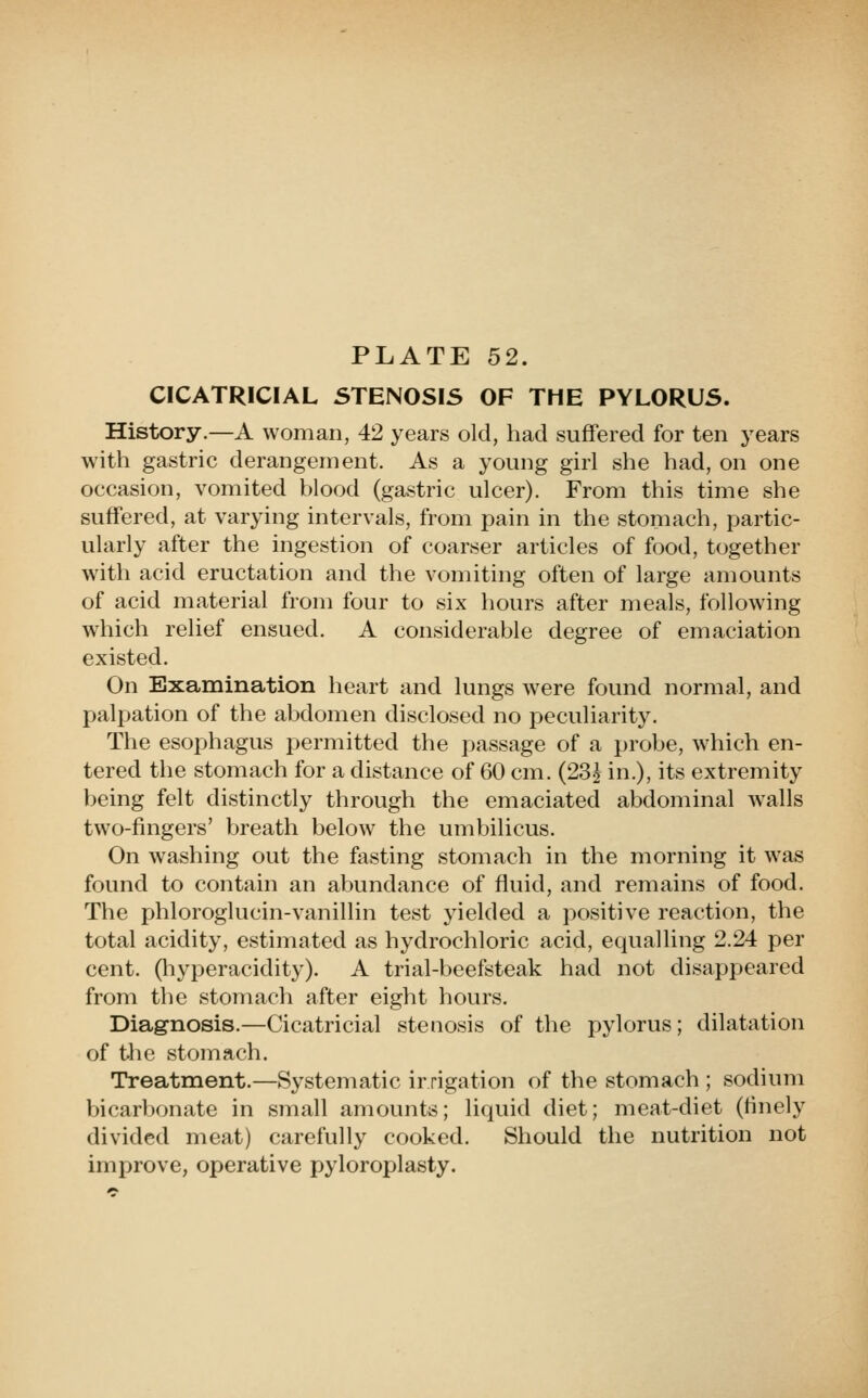 CICATRICIAL STENOSIS OF THE PYLORUS. History.—A woman, 42 years old, had suffered for ten j'ears with gastric derangement. As a young girl she had, on one occasion, vomited blood (gastric ulcer). From this time she suffered, at varying intervals, from pain in the stomach, partic- ularly after the ingestion of coarser articles of food, together with acid eructation and the vomiting often of large amounts of acid material from four to six hours after meals, following which relief ensued. A considerable degree of emaciation existed. On Examination heart and lungs were found normal, and palpation of the abdomen disclosed no peculiarity. The esophagus permitted the passage of a probe, which en- tered the stomach for a distance of 60 cm. (23J in.), its extremity being felt distinctly through the emaciated abdominal walls two-fingers' breath below the umbilicus. On washing out the fasting stomach in the morning it was found to contain an abundance of fluid, and remains of food. The j)hloroglucin-vanillin test yielded a positive reaction, the total acidity, estimated as hydrochloric acid, equalling 2.24 per cent, (liyperacidity). A trial-beefsteak had not disappeared from the stomach after eight hours. Diagnosis.—Cicatricial stenosis of the pylorus; dilatation of the stomach. Treatment.—Systematic irrigation of the stomach ; sodium bicarbonate in small amounts; liquid diet; meat-diet (finely divided meat) carefully cooked. Should the nutrition not improve, operative pyloroplasty.