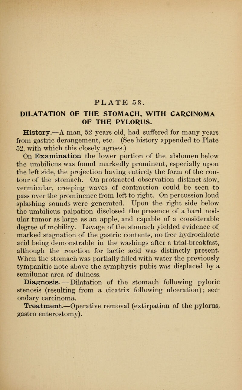 DILATATION OF THE STOMACH, WITH CARCINOMA OF THE PYLORUS. History.—A man, 52 years old, had suffered for many years from gastric derangement, etc. (See history appended to Plate 52, with which this closely agrees.) On Examination the lower portion of the abdomen below the umbilicus was found markedly prominent, especially upon the left side, the projection having entirely the form of the con- tour of the stomach. On protracted observation distinct slow, vermicular, creeping waves of contraction could be seen to pass over the prominence from left to right. On percussion loud splashing sounds were generated. Upon the right side below the umbilicus palpation disclosed the presence of a hard nod- ular tumor as large as an apple, and capable of a considerable degree of mobility. Lavage of the stomach yielded evidence of marked stagnation of the gastric contents, no free hydrochloric acid being demonstrable in the washings after a trial-breakfast, although the reaction for lactic acid was distinctly present. When the stomach was partially filled with water the previously tympanitic note above the symphysis pubis was displaced by a semilunar area of dulness. Diagnosis. — Dilatation of the stomach following pyloric stenosis (resulting from a cicatrix following ulceration); sec- ondary carcinoma. Treatment.—Operative removal (extirpation of the pylorus, gastro-enter ostomy).