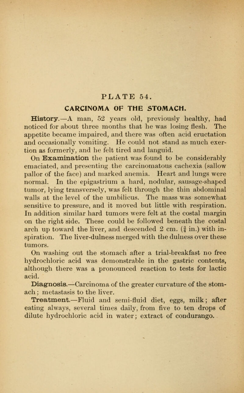 CARCINOMA OF THE STOMACH. History.—A man, 52 years old, previously healthy, had noticed for about three months that he was losing flesh. The appetite became impaired, and there was often acid eructation and occasionally vomiting. He could not stand as much exer- tion as formerly, and he felt tired and languid. On Examination the patient was found to be considerably emaciated, and presenting the carcinomatous cachexia (sallow pallor of the face) and marked anemia. Heart and lungs were normal. In the epigastrium a hard, nodular, sausage-shaped tumor, lying transversely, was felt through the thin abdominal walls at the level of the umbilicus. The mass was somewhat sensitive to pressure, and it moved but little with respiration. In addition similar hard tumors were felt at the costal margin on the right side. These could be followed beneath the costal arch up toward the liver, and descended 2 cm. (| in.) with in- spiration. The liver-dulness merged with the dulness over these tumors. On washing out the stomach after a trial-breakfast no free hydrochloric acid was demonstrable in the gastric contents, although there was a pronounced reaction to tests for lactic acid. Diagnosis.—Carcinoma of the greater curvature of the stom- ach; metastasis to the liver. Treatment.—Fluid and semi-fluid diet, eggs, milk; after eating always, several times daily, from five to ten drops of dilute hydrochloric acid in water; extract of condurango.