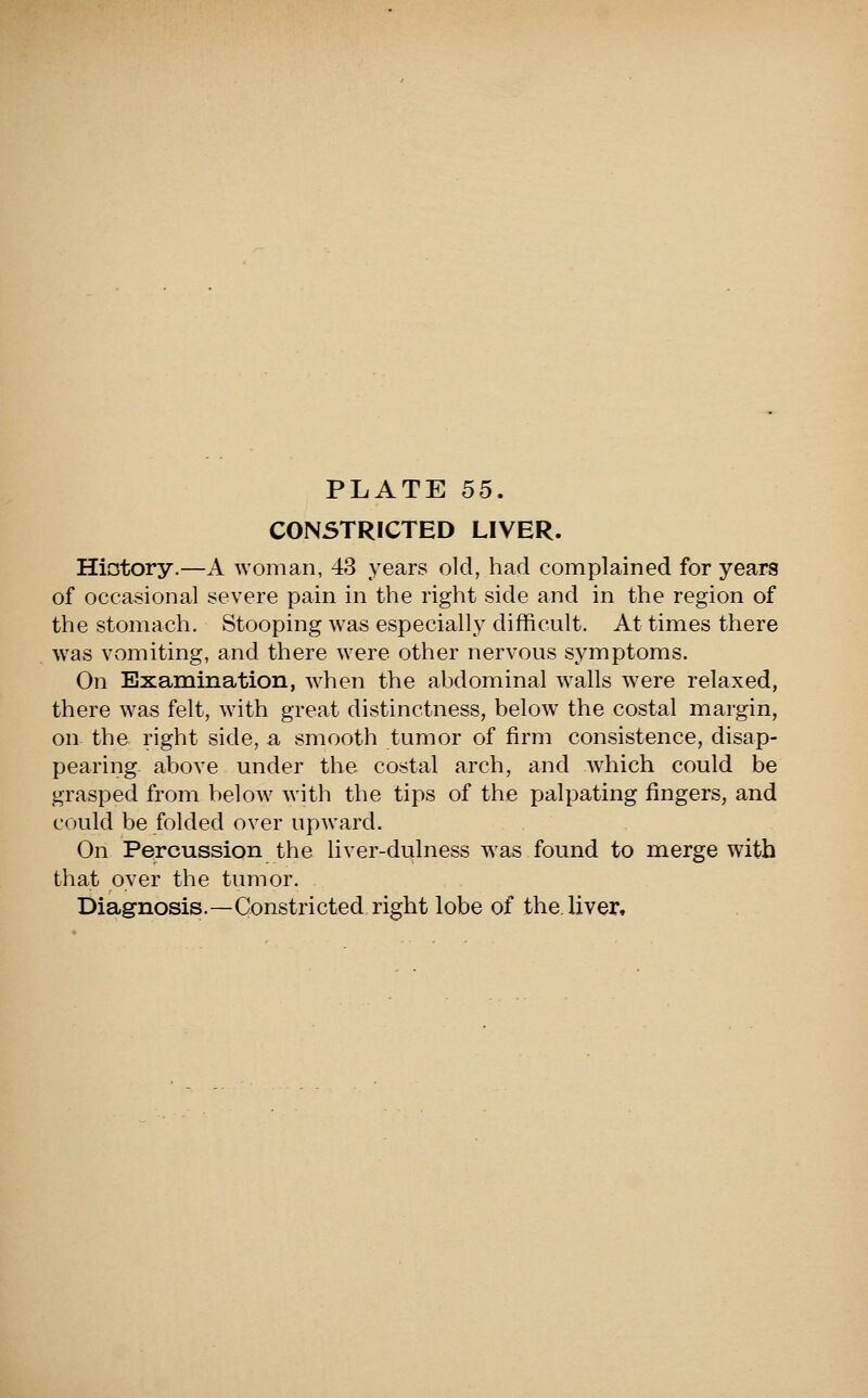 CONSTRICTED LIVER. Hicjtory.—A woman, 43 years old, had complained for years of occasional severe pain in the right side and in the region of the stomach. Stooping was especially difficult. At times there was vomiting, and there were other nervous symptoms. On Examination, w^hen the abdominal w^alls were relaxed, there was felt, with great distinctness, below the costal margin, on the right side, a smooth tumor of firm consistence, disap- pearing above under the costal arch, and which could be grasped from below Avith the tips of the palpating fingers, and could be folded over upward. On Percussion the liver-dulness was found to merge with that over the tumor. Diagnosis.—Constricted right lobe of the. liver.