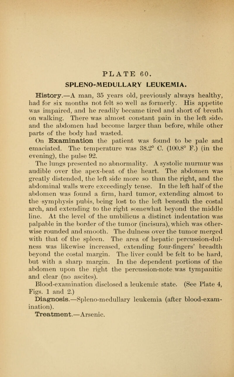 SPLENO=MEDULLARY LEUKEMIA. History.—A man, 35 years old, previously always healthy, had for six months not felt so well as formerly. His appetite was impaired, and he readily became tired and short of breath on walking. There was almost constant pain in the left side, and the abdomen had become larger than before, while other parts of the body had wasted. On Examination the patient was found to be pale and emaciated. The temperature was 38.2° C. (100.8° F.) (in the evening), the pulse 92. The lungs presented no abnormality. A systolic murmur was audible over the apex-beat of the heart. The abdomen was greatly distended, the left side more so than the right, and the abdominal walls were exceedingly tense. In the left half of the abdomen was found a firm, hard tumor, extending almost to the symphysis pubis, being lost to the left beneath the costal arch, and extending to the right somewhat beyond the middle line. At the level of the umbilicus a distinct indentation was palpable in the border of the tumor (incisura), which was other- wise rounded and smooth. The dulness over the tumor merged with that of the spleen. The area of hepatic percussion-dul- ness was likewise increased, extending four-fingers' breadth beyond the costal margin. The liver could be felt to be hard, but with a sharp margin. In the dependent portions of the abdomen upon the right the percussion-note was tympanitic and clear (no ascites). Blood-examination disclosed a leukemic state. (See Plate 4, Figs. 1 and 2.) Diagnosis.—Spleno-medullary leukemia (after blood-exam- ination). Treatnaent.—Arsenic.