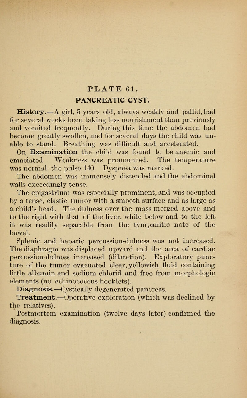 PANCREATIC CYST. History.—A girl, 5 years old, always weakly and pallid, had for several weeks been taking less nourishment than previously and vomited frequently. During this time the abdomen had become greatly swollen, and for several days the child was un- able to stand. Breathing was difficult and accelerated. On Examination the child was found to be anemic and emaciated. Weakness was pronounced. The temperature was normal, the pulse 140. D3'spnea was marked. The abdomen was immensely distended and the abdominal walls exceedingly tense. The epigastrium was especially prominent, and was occupied by a tense, elastic tumor with a smooth surface and as large as a child's head. The dulness over the mass merged above and to the right with that of the liver, while below and to the left it was readily separable from the tympanitic note of the bowel. Splenic and hej)atic percussion-dulness was not increased. The diaphragm was displaced upward and the area of cardiac percussion-dulness increased (dilatation). Exploratory punc- ture of the tumor evacuated clear, yellowish fluid containing little albumin and sodium chlorid and free from morphologic elements (no echinococcus-hooklets). Diagnosis.—Cystically degenerated pancreas. Treatment.—Operative exploration (which was declined by the relatives). Postmortem examination (twelve days later) confirmed the diagnosis.