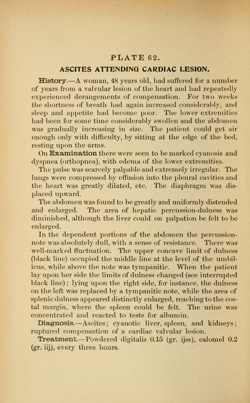 ASCITES ATTENDING CARDIAC LESION. History.—A woman, 48 years old, had suffered for a number of years from a valvular lesion of the heart and had repeatedly experienced derangements of compensation. For two weeks the shortness of breath had again increased considerably, and sleep and appetite had become poor. The lower extremities had been for some time considerably swollen and the abdomen was gradually increasing in size. The patient could get air enough only with difficulty, by sitting at the edge of the bed, resting upon the arms. On Examination there were seen to be marked cyanosis and dyspnea (orthopnea), with edema of the lower extremities. The pulse was scarcely palpable and extremely irregular. The lungs were compressed by effusion into the pleural cavities and the heart was greatly dilated, etc. The diaphragm was dis- placed upward. The abdomen was found to be greatly and uniformly distended and enlarged. The area of hepatic percussion-dulness was diminished, although the liver could on palpation be felt to be enlarged. In the dependent portions of the abdomen the percussion- note was absolutely dull, with a sense of resistance. There was well-marked fluctuation. The upper concave limit of dulness (black line) occupied the middle line at the level of the umbil- icus, while above the note was tympanitic. When the patient lay upon her side the limits of dulness changed (see interrupted black line); lying upon the right side, for instance, the dulness on the left was replaced by a tympanitic note, while the area of splenic dulness appeared distinctly enlarged, reaching to the cos- tal margin, where the spleen could be felt. The urine was concentrat(Ml and reacted to tests for albumin. Diagnosis.—Ascites; cyanotic liver, spleen, and kidneys; ruptured compensation of a cardiac valvular lesion. Treatment.—Powdered digitalis 0.15 (gr. ijss), calomel 0.2 (gr. iij), every three hours.