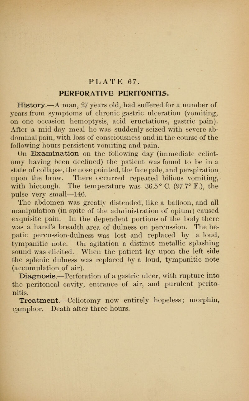 PERFORATIVE PERITONITIS. History.—A man, 27 years old, had suffered for a number of years from symptoms of chronic gastric ulceration (vomiting, on one occasion hemoptysis, acid eructations, gastric pain). After a mid-day meal he was suddenly seized with severe ab- dominal pain, with loss of consciousness and in the course of the following hours persistent vomiting and pain. On Examination on the following day (immediate celiot- omy having been declined) the patient was found to be in a state of collapse, the nose pointed, the face pale, and perspiration upon the brow. There occurred repeated biUous vomiting, with hiccough. The temperature was 36.5° C. (97.7° F.), the pulse very small—146. The abdomen was greatly distended, like a balloon, and all manipulation (in spite of the administration of opium) caused exquisite pain. In the dependent portions of the body there was a hand's breadth area of dulness on percussion. The he- patic percussion-dulness w^as lost and replaced by a loud, tympanitic note. On agitation a distinct metallic splashing sound was eh cited. When the patient lay upon the left side the splenic dulness was replaced by a loud, t3anpanitic note (accumulation of air). Diag-nosis.—Perforation of a gastric ulcer, with rupture into the peritoneal cavity, entrance of air, and purulent perito- nitis. Treatment.—Celiotomy now entirely hopeless; morphin, camphor. Death after three hours.