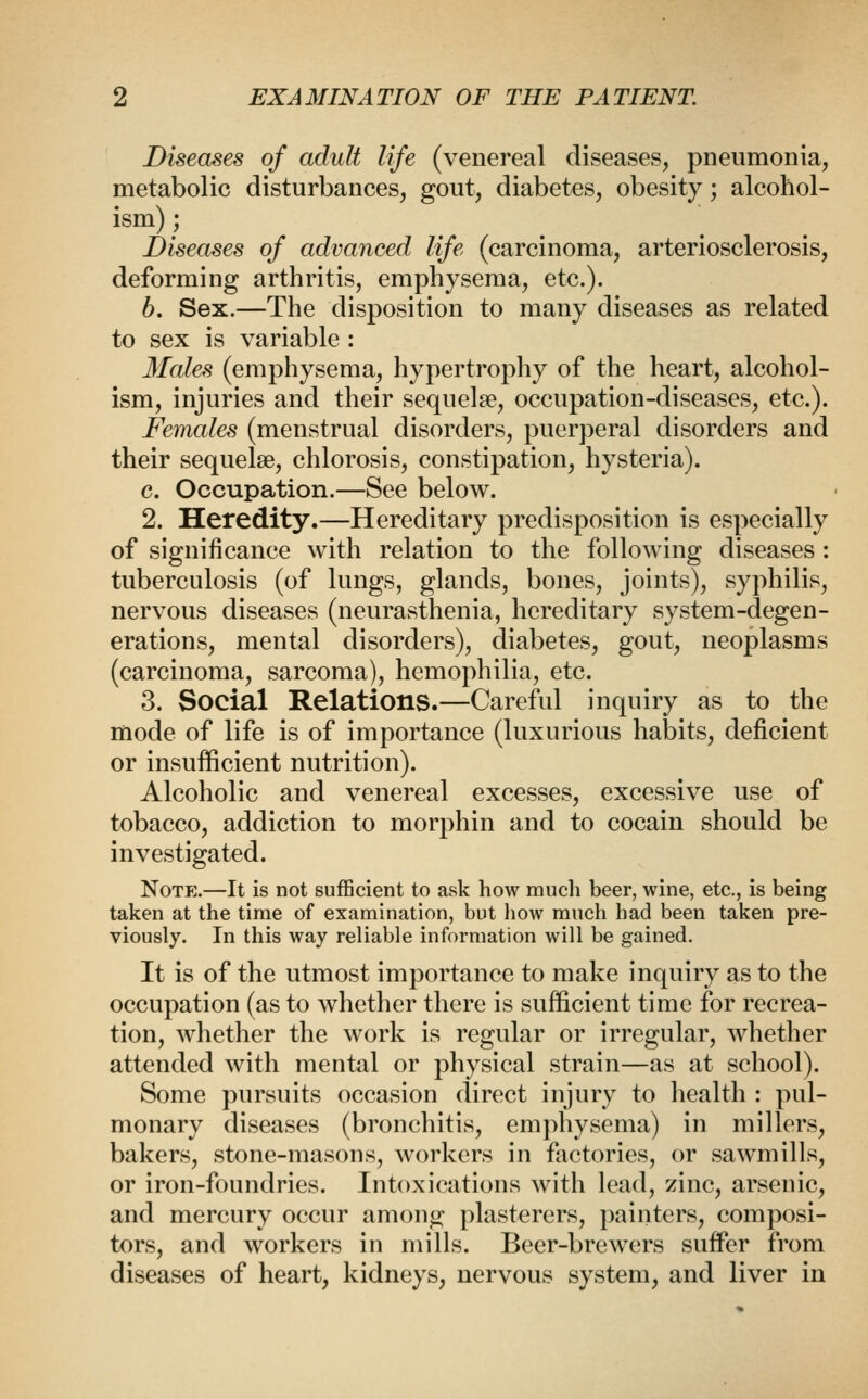 Diseases of adult life (venereal diseases, pneumonia, metabolic disturbances, gout, diabetes, obesity; alcohol- ism) ; Diseases of advanced life (carcinoma, arteriosclerosis, deforming arthritis, emphysema, etc.). 6. Sex.—The disposition to many diseases as related to sex is variable : Males (emphysema, hypertrophy of the heart, alcohol- ism, injuries and their sequelae, occupation-diseases, etc.). Females (menstrual disorders, puerperal disorders and their sequelae, chlorosis, constipation, hysteria). c. Occupation.—See below. 2. Heredity.—Hereditary predisposition is especially of significance with relation to the following diseases : tuberculosis (of lungs, glands, bones, joints), syphilis, nervous diseases (neurasthenia, hereditary system-degen- erations, mental disorders), diabetes, gout, neoplasms (carcinoma, sarcoma), hemophilia, etc. 3. Social Relations.—Careful inquiry as to the mode of life is of importance (luxurious habits, deficient or insufficient nutrition). Alcoholic and venereal excesses, excessive use of tobacco, addiction to morphin and to cocain should be investigated. Notj:.—It is not sufficient to ask how much beer, wine, etc., is being taken at the time of examination, but liow much had been taken pre- viously. In this way reliable information will be gained. It is of the utmost importance to make inquiry as to the occupation (as to whether there is sufficient time for recrea- tion, Avhether the work is regular or irregular, whether attended with mental or physical strain—as at school). Some pursuits occasion direct injury to health : pul- monary diseases (bronchitis, emphysema) in millers, bakers, stone-masons, workers in factories, or sawmills, or iron-foundries. Intoxications with lead, zinc, arsenic, and mercury occur among plasterers, painters, composi- tors, and workers in mills. Beer-brewers suffi^r from diseases of heart, kidneys, nervous system, and liver in