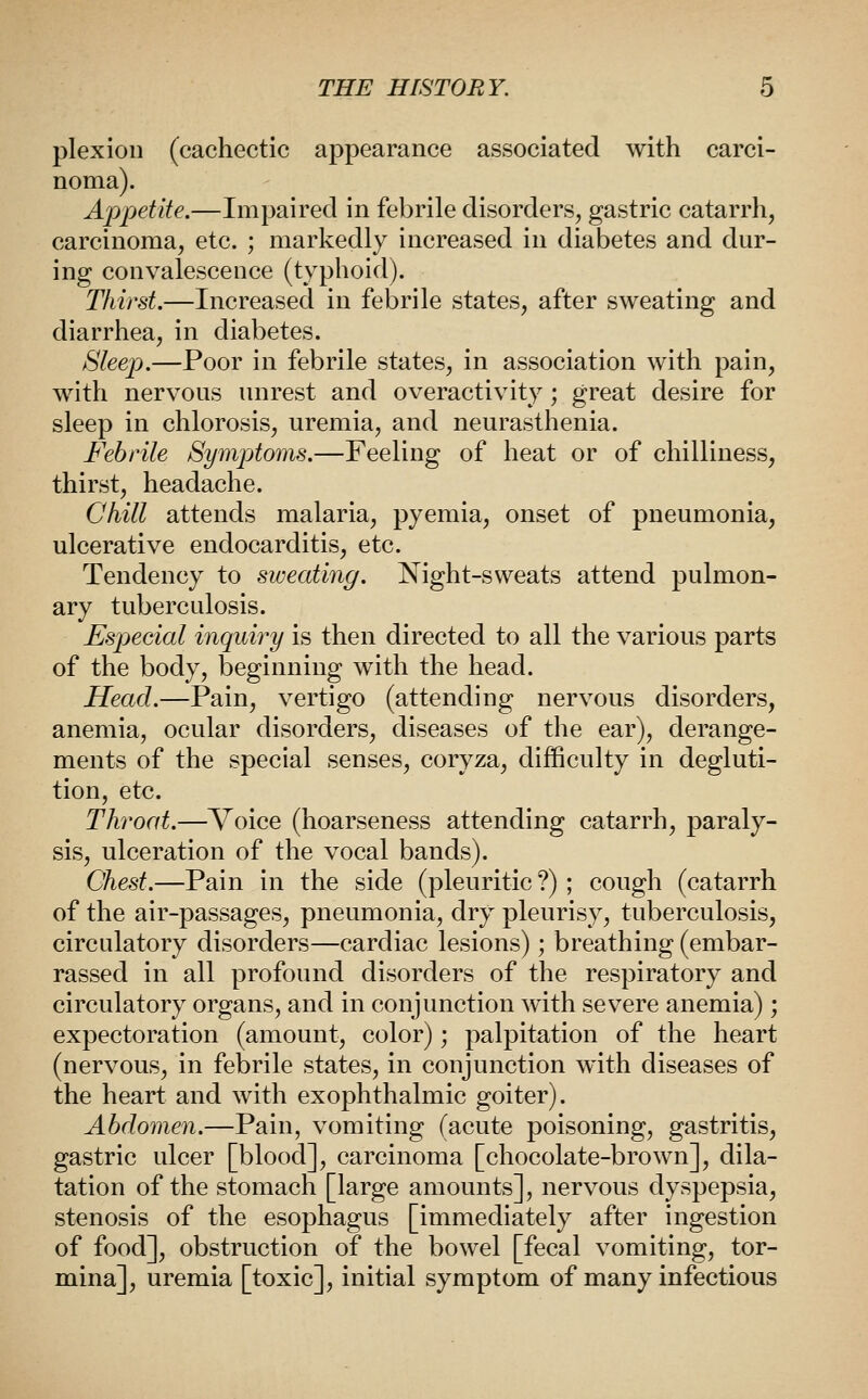plexiou (cachectic appearance associated with carci- noma). Appetite.—Impaired in febrile disorders, gastric catarrh, carcinoma, etc. ; markedly increased in diabetes and dur- ing convalescence (typhoid). Thirst.—Increased in febrile states, after sweating and diarrhea, in diabetes. Sleep.—Poor in febrile states, in association with pain, with nervous unrest and overactivity; great desire for sleep in chlorosis, uremia, and neurasthenia. Febrile Symptoms.—Feeling of heat or of chilliness, thirst, headache. Chill attends malaria, pyemia, onset of pneumonia, ulcerative endocarditis, etc. Tendency to sweating. Night-sweats attend pulmon- ary tuberculosis. Especial inquiry is then directed to all the various parts of the body, beginning with the head. Head.—Pain, vertigo (attending nervous disorders, anemia, ocular disorders, diseases of the ear), derange- ments of the special senses, coryza, difficulty in degluti- tion, etc. Throat.—Voice (hoarseness attending catarrh, paraly- sis, ulceration of the vocal bands). Chest.—Pain in the side (pleuritic ?) ; cough (catarrh of the air-passages, pneumonia, dry pleurisy, tuberculosis, circulatory disorders—cardiac lesions); breathing (embar- rassed in all profound disorders of the respiratory and circulatory organs, and in conjunction with severe anemia); expectoration (amount, color); palpitation of the heart (nervous, in febrile states, in conjunction with diseases of the heart and with exophthalmic goiter). Abdomen.—Pain, vomiting (acute poisoning, gastritis, gastric ulcer [blood], carcinoma [chocolate-brown], dila- tation of the stomach [large amounts], nervous dyspepsia, stenosis of the esophagus [immediately after ingestion of food], obstruction of the bowel [fecal vomiting, tor- mina], uremia [toxic], initial symptom of many infectious