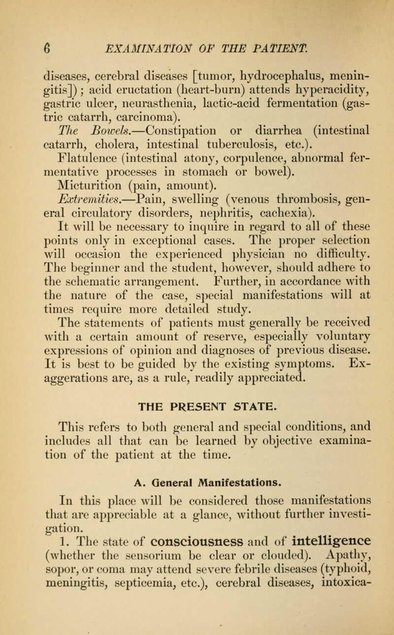 diseases, cerebral diseases [tumor, hydrocephalus, menin- gitis]) ; acid eructation (heart-burn) attends hyperacidity, gastric ulcer, neurasthenia, lactic-acid fermentation (gas- tric catarrh, carcinoma). The Bowels.—Constipation or diarrhea (intestinal catarrh, cholera, intestinal tuberculosis, etc.). Flatulence (intestinal atony, corpulence, abnormal fer- mentative processes in stomach or bowel). Micturition (pain, amount). Extremities.—Pain, swelling (venous thrombosis, gen- eral circulatory disorders, nephritis, cachexia). It will be necessary to inquire in regard to all of these points only in exceptional cases. The proper selection will occasion the experienced physician no difficulty. The beginner and the student, however, should adhere to the schematic arrangement. Further, in accordance with the nature of the case, special manifestations will at times require more detailed study. The statements of patients must generally be received with a certain amount of reserve, especially voluntary expressions of opinion and diagnoses of previous disease. It is best to be guided by the existing symptoms. Ex- aggerations are, as a rule, readily appreciated. THE PRESENT STATE. This refers to both general and special conditions, and includes all that can be learned by objective examina- tion of the patient at the time. A. General Manifestations. In this place will be considered those manifestations that are appreciable at a glance, without further investi- gation. 1. The state of consciousness and of intelligence (whether the sensorium be clear or clouded). Apathy, sopor, or coma may attend severe febrile diseases (typhoid, meningitis, septicemia, etc.), cerebral diseases, intoxica-