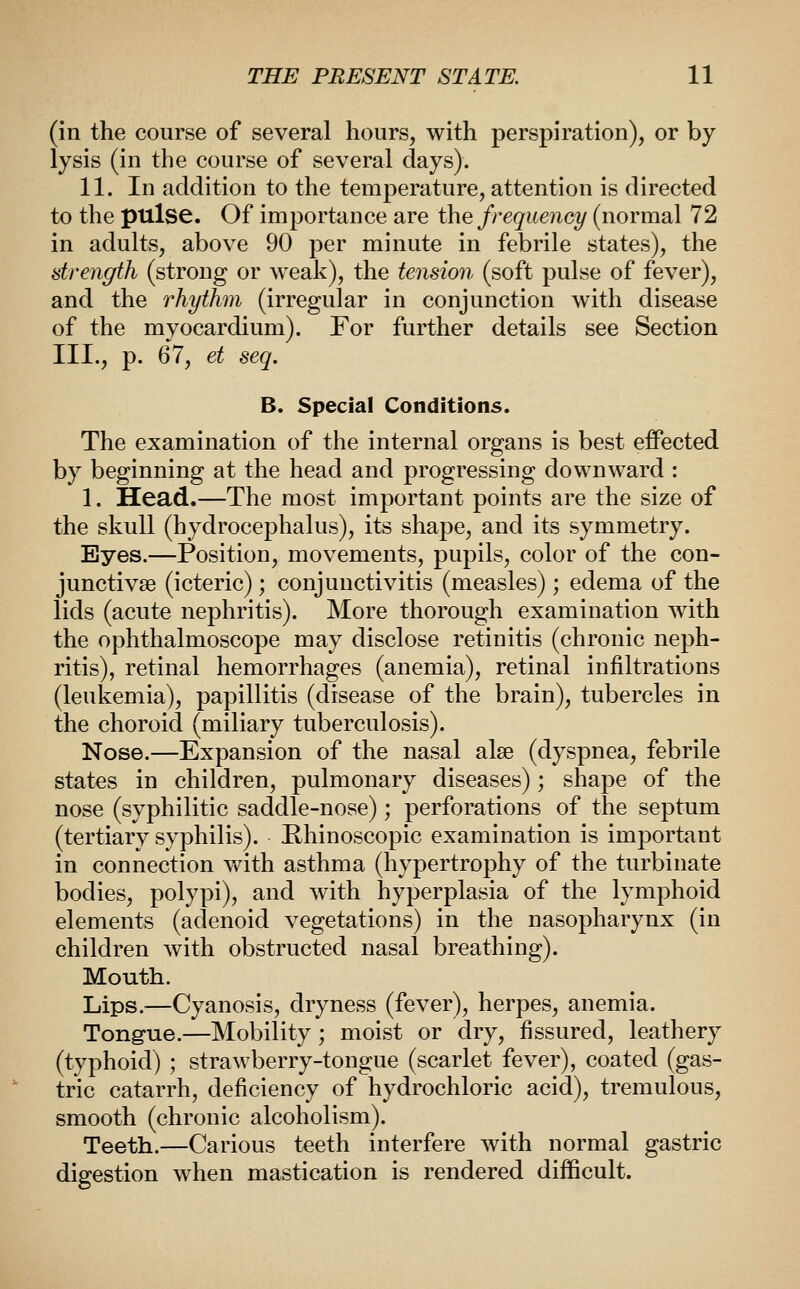 (in the course of several hours, with perspiration), or by lysis (in the course of several days). 11. In addition to the temperature, attention is directed to the pulse. Of importance are the frequency (normal 72 in adults, above 90 per minute in febrile states), the strength (strong or weak), the tension (soft pulse of fever), and the rhythm (irregular in conjunction with disease of the myocardium). For further details see Section III., p. 67, et seq. B. Special Conditions. The examination of the internal organs is best effected by beginning at the head and progressing downward : 1. Head.—The most important points are the size of the skull (hydrocephalus), its shape, and its symmetry. Byes.—Position, movements, pupils, color of the con- junctivae (icteric); conjunctivitis (measles); edema of the lids (acute nephritis). More thorough examination with the ophthalmoscope may disclose retinitis (chronic neph- ritis), retinal hemorrhages (anemia), retinal infiltrations (leukemia), papillitis (disease of the brain), tubercles in the choroid (miliary tuberculosis). Nose.—Expansion of the nasal alee (dyspnea, febrile states in children, pulmonary diseases); shape of the nose (syphilitic saddle-nose); perforations of the septum (tertiary syphilis). Khinoscopic examination is important in connection with asthma (hypertrophy of the turbinate bodies, polypi), and with hyperplasia of the lymphoid elements (adenoid vegetations) in the nasopharynx (in children Avith obstructed nasal breathing). Mouth. Lips.^—Cyanosis, dryness (fever), herpes, anemia. Tongue.—Mobility; moist or dry, fissured, leathery (typhoid) ; strawberry-tongue (scarlet fever), coated (gas- tric catarrh, deficiency of hydrochloric acid), tremulous, smooth (chronic alcoholism). Teeth.—Carious teeth interfere with normal gastric digestion when mastication is rendered difficult.