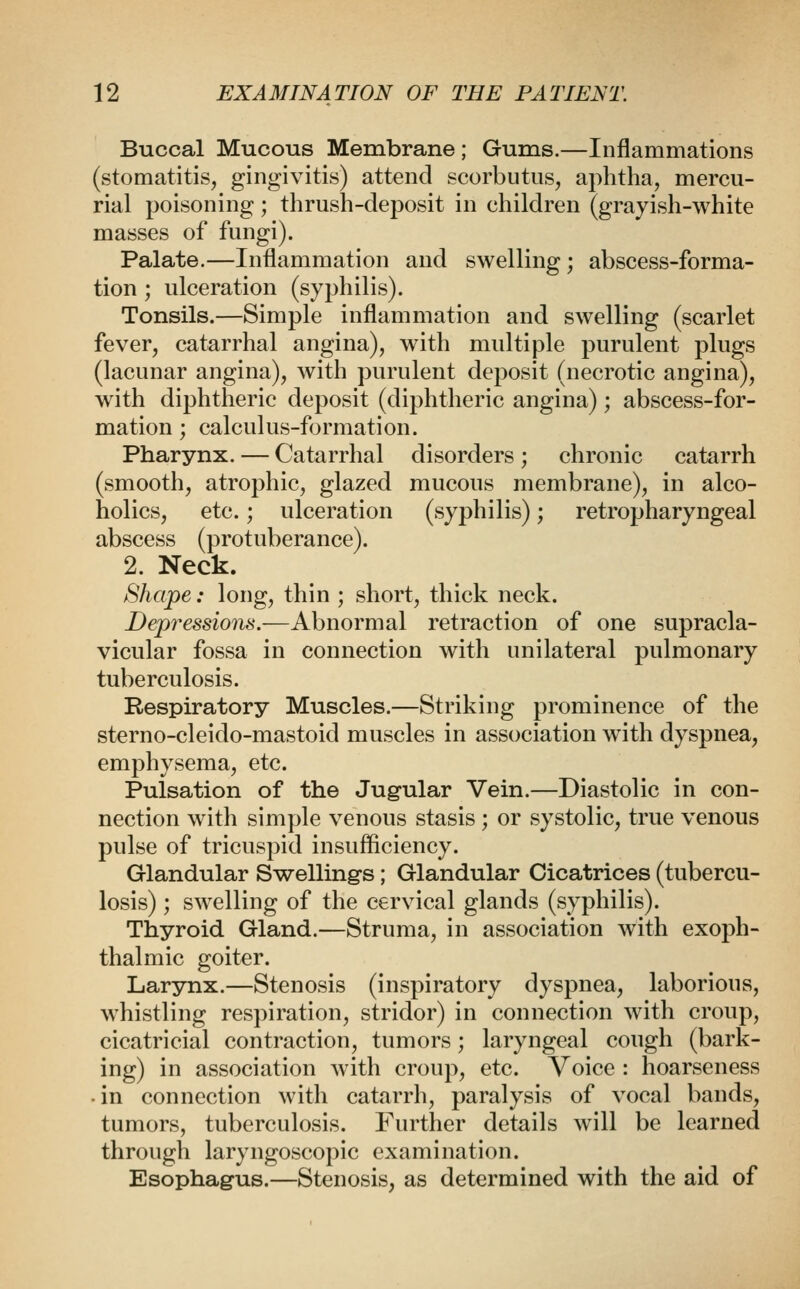 Buccal Mucous Membrane; Gums.—Inflammations (stomatitis, gingivitis) attend scorbutus, aphtha, mercu- rial poisoning; thrush-deposit in children (grayish-white masses of fungi). Palate.—Inflammation and swelling; abscess-forma- tion ; ulceration (syphilis). Tonsils.—Simple inflammation and swelling (scarlet fever, catarrhal angina), with multiple purulent plugs (lacunar angina), with purulent deposit (necrotic angina), with diphtheric deposit (diphtheric angina); abscess-for- mation ; calculus-formation. Pharynx. — Catarrhal disorders; chronic catarrh (smooth, atrophic, glazed mucous membrane), in alco- holics, etc.; ulceration (syphilis); retropharyngeal abscess (protuberance). 2. Neck. Shape: long, thin ; short, thick neck. Depressions.—Abnormal retraction of one supracla- vicular fossa in connection with unilateral pulmonary tuberculosis. Respiratory Muscles.—Striking prominence of the sterno-cleido-mastoid muscles in association with dyspnea, emphysema, etc. Pulsation of the Jugular Vein.—Diastolic in con- nection with simple venous stasis ; or systolic, true venous pulse of tricuspid insufficiency. Glandular Swelling's; Glandular Cicatrices (tubercu- losis) ; swelling of the cervical glands (syphilis). Thyroid Gland.—Struma, in association with exoph- thalmic goiter. Larynx.—Stenosis (inspiratory dyspnea, laborious, whistling respiration, stridor) in connection with croup, cicatricial contraction, tumors; laryngeal cough (bark- ing) in association with croup, etc. Voice : hoarseness • in connection with catarrh, paralysis of vocal bands, tumors, tuberculosis. Further details will be learned through laryngoscopic examination. Esophagus.—Stenosis, as determined with the aid of