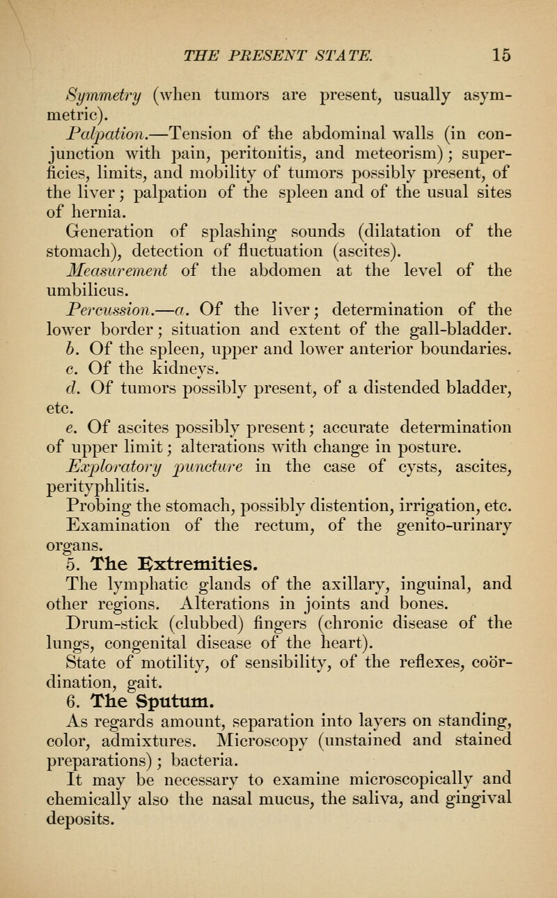 Symmetry (when tumors are present, usually asym- metric). Palpation.—Tension of the abdominal walls (in con- junction with pain, peritonitis, and meteorism); super- ficies, limits, and mobility of tumors possibly present, of the liver; palpation of the spleen and of the usual sites of hernia. Generation of splashing sounds (dilatation of the stomach), detection of fluctuation (ascites). Measurement of the abdomen at the level of the umbilicus. Percussion,—a.. Of the liver; determination of the lower border; situation and extent of the gall-bladder. h. Of the spleen, upper and lower anterior boundaries. c. Of the kidneys. d. Of tumors possibly present, of a distended bladder, etc. e. Of ascites possibly present; accurate determination of upper limit; alterations w^ith change in posture. Exploratory puncture in the case of cysts, ascites, perityphlitis. Probing the stomach, possibly distention, irrigation, etc. Examination of the rectum, of the genito-urinary organs. 5. The Bxtremities. The lymphatic glands of the axillary, inguinal, and other regions. Alterations in joints and bones. Drum-stick (clubbed) fingers (chronic disease of the lungs, congenital disease of the heart). State of motility, of sensibility, of the reflexes, coor- dination, gait. 6. The Sputum. As regards amount, separation into layers on standing, color, admixtures. Microscopy (unstained and stained preparations); bacteria. It may be necessary to examine microscopically and chemically also the nasal mucus, the saliva, and gingival deposits.